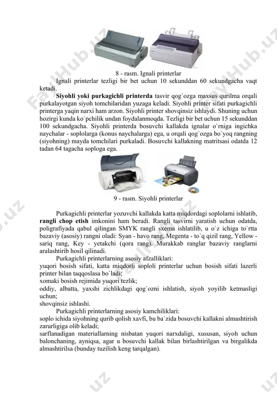 va axborotlarni (matnli va rasmli) qog`ozga chop qilish qurilmasi; printerlar ishlash tamoyillariga ko`ra matritsali, siyohli va purkagichli, lazerli printer turlarga bo`linadi. 7 - rasm. ignaning xarakati ignali printerlar - keng tarqalgan printerlar turi bo`lib, hozirgi kunda deyarli ishlatilmaydi. bu printerning ishlash qoidasi quyidagicha: printerning yozish boshchasida vertikal tartibda ignalar joylashgan. boshqacha yozuv satri bo`ylab harakatlanadi va ignalar kerakli daqiqada bo`yalgan lenta orqali qog`ozga uriladi va natijada qog`ozda belgi yoki tasvir hosil bo`ladi. ignalar soniga qarab bu printerlar bir-necha turlarga bo`linadi: 9 ignali, 24 ignali, 48 ignali. 8 - rasm. ignali printerlar ignali printerlar tezligi bir bet uchun 10 sekunddan 60 sekundgacha vaqt ketadi. siyohli yoki purkagichli printerda tasvir qog`ozga maxsus qurilma orqali purkalayotgan siyoh tomchilaridan yuzaga keladi. siyohli printer sifati purkagichli printerga yaqin narxi ham arzon. siyohli printer shovqinsiz ishlaydi. shuning uchun hozirgi kunda ko`pchilik undan foydalanmoqda. tezligi bir bet uchun 15 sekunddan 100 sekundgacha. siyohli printerda bosuvchi kallakda ignalar …