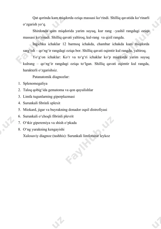 lar: ko‘r va to‘g‘ri ichaklar ko‘p miqdorda yarim suyuq kulrang – qo‘ng‘ir rangdagi oziqa to‘lgan. shilliq qavati oqimtir kul rangda, harakterli o‘zgarishsiz. patanatomik diagnozlar: 1. splenomegaliya 2. taloq qobig‘ida gematoma va qon quyulishlar 3. limfa tugunlarning giperplazmasi 4. surunkali fibrinli splexit 5. miokard, jigar va buyrakning donador oqsil distrofiyasi 6. surunkali o‘choqli fibrinli plevrit 7. o‘tkir giperemiya va shish o‘pkada 8. o‘ng yurakning kengayishi xulosaviy diagnoz (tashhis): surunkali limfotsitar leykoz
