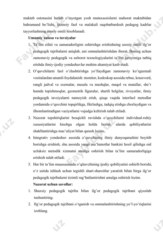 ida o’quvchini topqirlikga, fikrlashga, tadqiq etishga chorlaydigan va ilhomlantiradigan vaziyatlarni vujudga keltirish talab etiladi. 3. nazorat topshiriqlarini bosqichli ravishda o’quvchilarni individual-ruhiy xususiyatlarini hisobga olgan holda berish, ularda qobiliyatlarini shakllantirishga mas’uliyat bilan qarash lozim. 4. integrativ yondashuv asosida o’quvchining ilmiy dunyoqarashini boyitib borishga erishish, shu asosida yangi ma’lumotlar bankini hosil qilishga oid uzluksiz metodik xizmatni amalga oshirish bilan ta’lim samaradorligiga erishish talab etiladi. 5. har bir ta’lim muassasasida o’qituvchining ijodiy qobiliyatini oshirib borishi, o’z ustida ishlash uchun tegishli shart-sharoitlar yaratish bilan birga ilg’or pedagogik tajribalarni tizimli rag’batlantirishni amalga oshirish lozim. nazorat uchun savollar: 1. shaxsiy pedagogik tajriba bilan ilg’or pedagogik tajribani qiyoslab tushuntiring. 2. ilg’or pedagogik tajribani o’rganish va ommalashtirishning yo’l-yo’riqlarini izohlang. 3. ilg’or pedagogik tajribalarni o’rganish yuzasidan tavsiyalar ishlab chiqing.