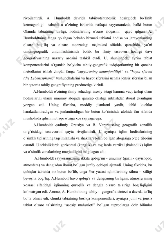 n aloqasiga o`z e`tiborini qaratdi. u tekisliklarda gorizontal (kenglik) va tog`larda vertikal (balandlik) iqlim va o`simlik zonalarining mavjudligini belgilagan edi. a.humboldt sayyoramizning ikkita qobig`ini - umumiy (gazli - qayishqoq, atmosfera) va dengizdan iborat bo`lgan juz’iy qobiqni ajratadi. uning fikricha, bu qobiqlar tabiatda bir butun bo`lib, unga yer yuzasi iqlimlarining xilma – xilligi bevosita bog`liq. a.humbolt havo qobig`i va dengizning birligini, atmosferaning xossasi sifatidagi iqlimning quruqlik va dengiz o`zaro ta`siriga bog`liqligini ko`rsatrgan edi. ammo, a. humboltning tabiiy – geografik sintezi u davrda to`liq bo`la olmas edi, chunki tabiatning boshqa komponentlari, ayniqsa jonli va jonsiz tabiat o`zaro ta`sirining “asosiy mahsuloti” bo`lgan tuproqlarga doir bilimlar yetishmas edi. geografik tadqiqotlarning ob`yekti va unung sistemali sajiyasi faqat belgilana boshlangan edi. a. humboldt tabiatshunoslikka alohida tabiat komponentlarini o`rganishning bir qator metodlarini kiritdi. bu metodlar tabiiy geografiyada keng qo`llaniladigan va an`anaviy metodlar bo`lib qoldi. u o`zining tadqiqotlarida ayniqsa qiyosiy-tasviriy metodni keng va samarali qo`llay bilgan edi. a.humboldt …