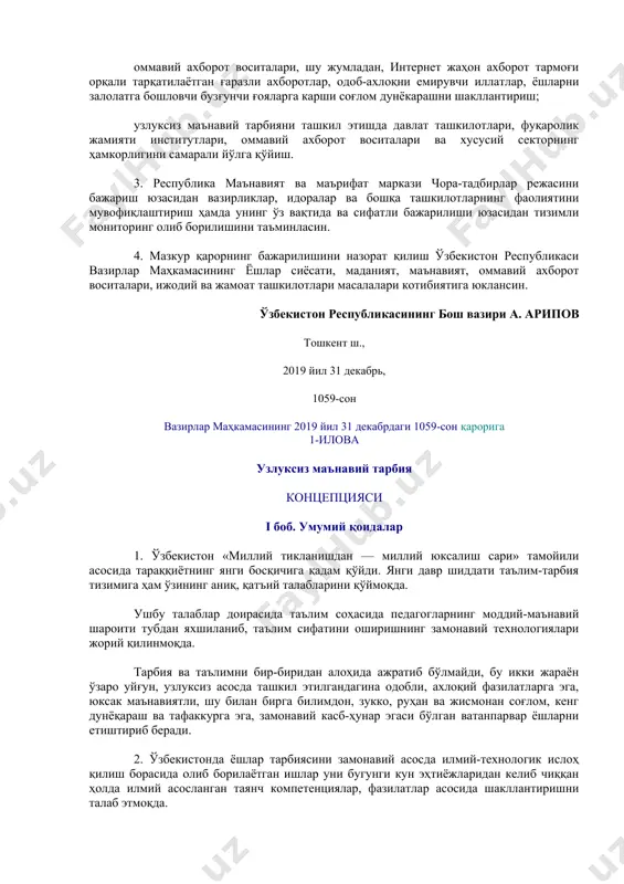 оларни узлуксиз маънавий тарбиянинг жаҳон тажрибасида синовдан ўтган самарали педагогик технологиялари, усуллари ва амалга ошириш шакллари билан мунтазам таништириб бориш; оммавий ахборот воситалари, шу жумладан, интернет жаҳон ахборот тармоғи орқали тарқатилаётган ғаразли ахборотлар, одоб-ахлоқни емирувчи иллатлар, ёшларни залолатга бошловчи бузғунчи ғояларга карши соғлом дунёкарашни шакллантириш; узлуксиз маънавий тарбияни ташкил этишда давлат ташкилотлари, фуқаролик жамияти институтлари, оммавий ахборот воситалари ва хусусий секторнинг ҳамкорлигини самарали йўлга қўйиш. 3. республика маънавият ва маърифат маркази чора-тадбирлар режасини бажариш юзасидан вазирликлар, идоралар ва бошқа ташкилотларнинг фаолиятини мувофиқлаштириш ҳамда унинг ўз вақтида ва сифатли бажарилиши юзасидан тизимли мониторинг олиб борилишини таъминласин. 4. мазкур қарорнинг бажарилишини назорат қилиш ўзбекистон республикаси вазирлар маҳкамасининг ёшлар сиёсати, маданият, маънавият, оммавий ахборот воситалари, ижодий ва жамоат ташкилотлари масалалари котибиятига юклансин. ўзбекистон республикасининг бош вазири а. арипов тошкент ш., 2019 йил 31 декабрь, 1059-сон вазирлар маҳкамасининг 2019 йил 31 декабрдаги 1059-сон қарорига 1-илова узлуксиз маънавий тарбия концепцияси i боб. умумий қоидалар 1. …