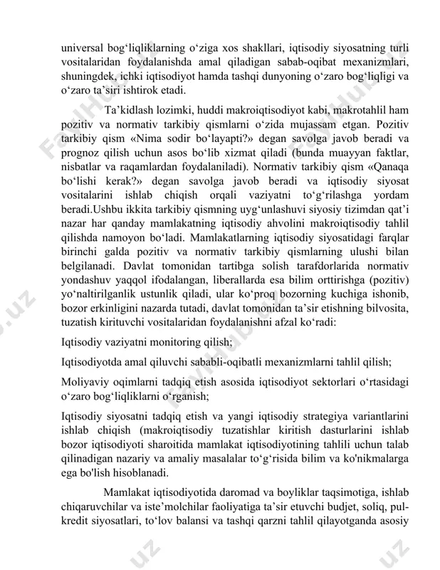 , iqtisodiyot tarmoqlari o‘rtasidagi universal bog‘liqliklarning o‘ziga xos shakllari, iqtisodiy siyosatning turli vositalaridan foydalanishda amal qiladigan sabab-oqibat mexanizmlari, shuningdek, ichki iqtisodiyot hamda tashqi dunyoning o‘zaro bog‘liqligi va o‘zaro ta’siri ishtirok etadi. ta’kidlash lozimki, huddi makroiqtisodiyot kabi, makrotahlil ham pozitiv va normativ tarkibiy qismlarni o‘zida mujassam etgan. pozitiv tarkibiy qism «nima sodir bo‘layapti?» degan savolga javob beradi va prognoz qilish uchun asos bo‘lib xizmat qiladi (bunda muayyan faktlar, nisbatlar va raqamlardan foydalaniladi). normativ tarkibiy qism «qanaqa bo‘lishi kerak?» degan savolga javob beradi va iqtisodiy siyosat vositalarini ishlab chiqish orqali vaziyatni to‘g‘rilashga yordam beradi.ushbu ikkita tarkibiy qismning uyg‘unlashuvi siyosiy tizimdan qat’i nazar har qanday mamlakatning iqtisodiy ahvolini makroiqtisodiy tahlil qilishda namoyon bo‘ladi. mamlakatlarning iqtisodiy siyosatidagi farqlar birinchi galda pozitiv va normativ tarkibiy qismlarning ulushi bilan belgilanadi. davlat tomonidan tartibga solish tarafdorlarida normativ yondashuv yaqqol ifodalangan, liberallarda esa bilim orttirishga (pozitiv) yo‘naltirilganlik ustunlik qiladi, ular ko‘proq bozorning kuchiga ishonib, bozor erkinligini nazarda tutadi, …