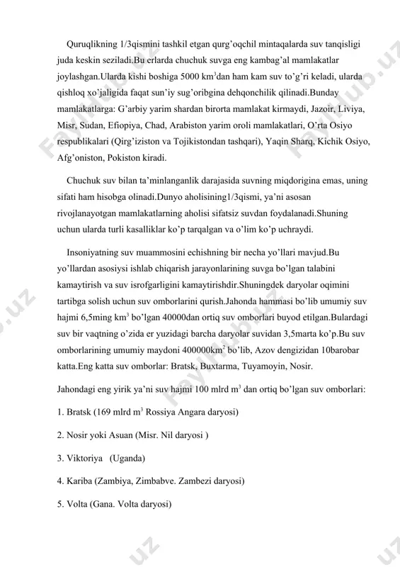ida faqat sun’iy sug’oribgina dehqonchilik qilinadi.bunday mamlakatlarga: g’arbiy yarim shardan birorta mamlakat kirmaydi, jazoir, liviya, misr, sudan, efiopiya, chad, arabiston yarim oroli mamlakatlari, o’rta osiyo respublikalari (qirg’iziston va tojikistondan tashqari), yaqin sharq, kichik osiyo, afg’oniston, pokiston kiradi. chuchuk suv bilan ta’minlanganlik darajasida suvning miqdorigina emas, uning sifati ham hisobga olinadi.dunyo aholisining1/3qismi, ya’ni asosan rivojlanayotgan mamlakatlarning aholisi sifatsiz suvdan foydalanadi.shuning uchun ularda turli kasalliklar ko’p tarqalgan va o’lim ko’p uchraydi. insoniyatning suv muammosini echishning bir necha yo’llari mavjud.bu yo’llardan asosiysi ishlab chiqarish jarayonlarining suvga bo’lgan talabini kamaytirish va suv isrofgarligini kamaytirishdir.shuningdek daryolar oqimini tartibga solish uchun suv omborlarini qurish.jahonda hammasi bo’lib umumiy suv hajmi 6,5ming km3 bo’lgan 40000dan ortiq suv omborlari buyod etilgan.bulardagi suv bir vaqtning o’zida er yuzidagi barcha daryolar suvidan 3,5marta ko’p.bu suv omborlarining umumiy maydoni 400000km2 bo’lib, azov dengizidan 10barobar katta.eng katta suv omborlar: bratsk, buxtarma, tuyamoyin, nosir. jahondagi eng yirik ya’ni suv hajmi 100 mlrd m3 dan …