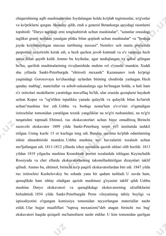 emir yo'l institutida tashkil etilgan. uning kuchi 15 ot kuchiga teng edi. bunday qurilma ko'plab odamlarning ishini almashtirishi mumkin. ushbu mashina suv havzalarini tozalash uchun mo'ljallangan edi. 1811-1812 yillarda izhor zavodida qazish ishlari olib borildi. 1813 yildan 1819 yilgacha mashina kronshtadt portini tozalashda ishlagan. keyinchalik rossiyada va chet ellarda ekskavatorlarning takomillashtirilgan dizaynlari taklif qilindi. ammo bu, ehtimol, birinchi ko'p paqirli ekskavatorlardan biri edi. 1847 yilda rus ixtirochisi kushelovskiy bu sohada yana bir qadam tashladi. u suvda ham, quruqlikda ham ishlay oladigan qazish mashinasi g'oyasini taklif qildi. ushbu mashina daryo ekskavatori va quruqlikdagi ekskavatorning afzalliklarini birlashtirdi. 1854 yilda sankt-peterburgda perm viloyatining tabiiy boyligi va iqtisodiyotini o'rgangan komissiya tomonidan tayyorlangan materiallar nashr etildi. ular hujjat mualliflari "tuproq mexanizmi"deb atagan birinchi rus bug' ekskavatori haqida qiziqarli ma'lumotlarni nashr etdilar. u kim tomonidan qurilgan bo'lsa, komissiya a'zolari aniqlay olmadilar. nijniy tagildan kelgan bu noma'lum mexanik borligi ma'lum edi, ammo tasvirlangan mashina aslida ekskavator nima …