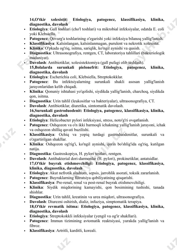 e inhibitorlari, diuretika. 13,diffuz glomerulonefrit: etiologiya, patogenez, klassifikasiya, klinika, diagnostika, davolash · etiologiya: ko'pincha streptokokk infeksiyalari va avtomatizm (autoimmun kasalliklar, lupus). · patogenez: immunitet tizimining yallig'lanishiga olib keladigan glomerulalarning umumiy zararlanishi. · klassifikasiya: diffuz va fokal glomerulonefrit. · klinika: proteinuriya, gipertermiya, qon bosimining oshishi, o'pka yoki buyraklar disfunksiyasi. · diagnostika: urin tahlili, kreatinin va azot miqdori, biopsiya, immunologik testlar. · davolash: cortikosteroidlar, imunosupressivlar, ace inhibitorlari. 14,o'tkir xolesistit: etiologiya, patogenez, klassifikasiya, klinika, diagnostika, davolash · etiologiya: gall toshlari (cho'l toshlari) va mikrobial infeksiyalar, odatda e. coli yoki klebsiella. · patogenez: qovurg'a toshlarining o'zgarishi yoki infeksiya bilanoq yallig'lanish. · klassifikasiya: kalsinlangan, kalsinlanmagan, purulent va nekrotik xolesistit. · klinika: o'pkada og'riq, isitma, sariqlik, ko'ngil aynishi va qusish. · diagnostika: ultrasonografiya, rentgen, ct, laboratoriya tahlillari (bakteriologik madaniyat). · davolash: antibiotiklar, xolesistektomiya (gall pufagi olib tashlash). 15,bolalarda surunkali pielonefrit: etiologiya, patogenez, klinika, diagnostika, davolash · etiologiya: escherichia coli, klebsiella, streptokokklar. · patogenez: bu infektsiyalarning surunkali …