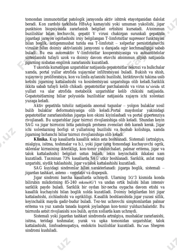 an kasallikdir. etiologiya. bolalarda surunkali gepatitning asosiy etiologik omili bulib gepatit v virusi va ba’zida a xam, v xam emas gepatit virusi xisoblanadi. virusli infektsiya bilan boglikligi bemorlar konida gepatit v virusi yuza antigeni (hbsag) topilishi bilan isbotlandi. bundan tashkari ayrim kasallarda idiopatik yoki birlamchi autoimmun, etiologiyasi anik bulmagan surunkali gepatit uchraydi. jigarning dorilar bilan zararlanishi (izoniazid, alfa-metildopa, neyroleptiklar) va irsiy kasalliklar (vilson – konovalov kasalligi) yoki alfa-1 – antitripsin defitsiti sabab bulishi mumkin. patogenez. gepatit v virusi tomonidan kuzgatilgan surunkali gepatitda kon tarkibida hbsag topilishiga karab antigenmusbat va antigenmanfiy turlari farklanadi. bunday bulinish makroorganizmning virus ta’siriga immun javobi asosida amalga oshirilgan. autoimmun uzgarishlari bor odamlarda hbsag mikdori juda kam yoki aniklanmaydi. bu odamlardagi immun buzilishlari – bir tomondan organizmdan virus eliminatsiyasi davom etayotgani yoki yakunlangani, ikkinchi tomondan immunotsitlar patologik jarayonda aktiv ishtrok etayotganidan dalolat beradi. kon zardobi tarkibida hbsag kamayishi yoki umuman yukolishi, jigar punktsion biopsiyasida zararlanish belgilari ortishini …