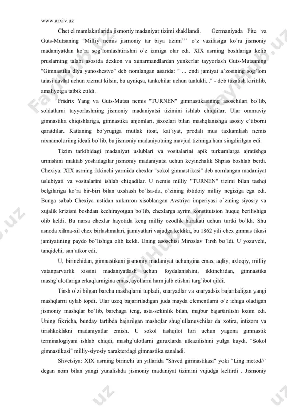 erildi. qolaversa ko`p soatlab konveyer, stanoklar orqasida ishlashga moslaydigan mashqlar tizimidan foydalanildi. xviii asrning oxiri va xix asrning boshlarida jismoniy madaniyat jarayoning tizimini shakllangan davri boshlandi. notekis rivojlangan kapitalizm milliy rivojlanishda ham jonlanishni vujudga keltirib, qator mamlakatlarda jismoniy madaniyat tizimi, vositalari va uning uslu biyatini yaratishdek vazifalarni xal qilish keraqligi masalasini o`rta ga tashladi. chet el mamlakatlarida jismoniy madaniyat tizimi shakllandi. germaniyada fite va guts-mutsaning "milliy nemis jismoniy tar biya tizimi``` o`z vazifasiga ko`ra jismoniy madaniyatdan ko`ra sog`lomlashtirishni o`z izmiga olar edi. xix asrning boshlariga kelib pruslarning talabi asosida dexkon va xunarmandlardan yunkerlar tayyorlash guts-mutsaning "gimnastika dlya yunoshestvo" deb nomlangan asarida: " ... endi jamiyat a`zosining sog`lom taiasi davlat uchun xizmat kilsin, bu ayniqsa, tankchilar uchun taalukli..." - deb tuzatish kiritilib, amaliyotga tatbik etildi. fridrix yang va guts-mutsa nemis "turnen" gimnastikasining asoschilari bo`lib, soldatlarni tayyorlashning jismoniy madaniyatsi tizimini ishlab chiqdilar. ular ommaviy gimnastika chiqishlariga, gimnastika anjomlari, jixozlari bilan mashqlanishga asosiy …