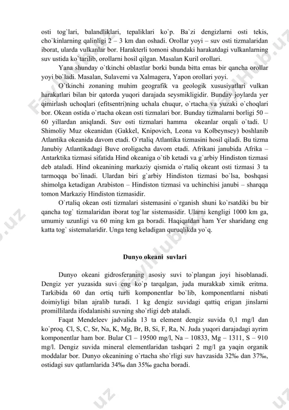 borligi 50 – 60 yillardan aniqlandi. suv osti tizmalari hamma okeanlar orqali o`tadi. u shimoliy muz okeanidan (gakkel, knipovich, leona va kolbeynsey) boshlanib atlantika okeanida davom etadi. o`rtaliq atlantika tizmasini hosil qiladi. bu tizma janubiy atlantikadagi buve oroligacha davom etadi. afrikani janubida afrika – antarktika tizmasi sifatida hind okeaniga o`tib ketadi va g`arbiy hindiston tizmasi deb ataladi. hind okeanining markaziy qismida o`rtaliq okeant osti tizmasi 3 ta tarmoqqa bo`linadi. ulardan biri g`arbiy hindiston tizmasi bo`lsa, boshqasi shimolga ketadigan arabiston – hindiston tizmasi va uchinchisi janubi – sharqqa tomon markaziy hindiston tizmasidir. o`rtaliq okean osti tizmalari sistemasini o`rganish shuni ko`rsatdiki bu bir qancha tog` tizmalaridan iborat tog`lar sistemasidir. ularni kengligi 1000 km ga, umumiy uzunligi va 60 ming km ga boradi. haqiqatdan ham yer sharidang eng katta tog` sistemalaridir. unga teng keladigan quruqlikda yo`q. dunyo okeani suvlari dunyo okeani gidrosferaning asosiy suvi to`plangan joyi hisoblanadi. dengiz yer yuzasida suvi eng ko`p …