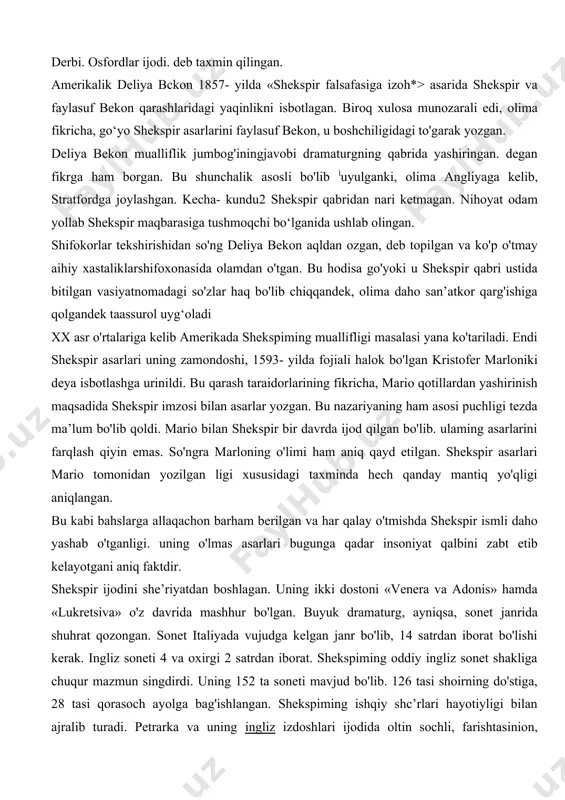 sinlar». shekspir bu so'zlar bilan go'yo kelgusida uning ijodiga nisbatan adolatsiz munosabatlarning oldini olmoqchi bo'lgan. aslida shekspiming vasiyatini juda jo*n izohlash mumkin. u qo^ilgan joy badavlat va obromi kishilarning o‘rni edi. kevinchalik birorta puldor odam bu joyni sotib olishi mumkin edi. shekspimi shu narsa bezovta qilgan bo‘lsa kerak. biroq xix asiga kelib shekspiming muallifligi masalasi atrofida bahs-munozaralar vujudga kelganda shekspir qabridagi vasiyatnoma ham go‘yo bir dalil vazifasini o‘tadi. gap shundaki, xix asrda shekspiming asarlari boshqa birov tomonidan yozilgan, degan fikr 0‘rtaga tashlanadi va hatto jiddiy ilmiy tadqiqotlar uchun mavzuga aylanadi. bunda oddiy, adabiyot va san’atdan yiroq oiladan chiqqan, maxsus ta'lim ko’rmagan aktyor shunday buyuk asarlar yaratishi mumkinligi, buning ustiga, o‘z davri fanlariga oid bilimlardan bu qadar keng ma’lumotga ega bolishi (masalan, tibbiyot tovrisida shifokor, huquq to‘g‘risida huquqshunos, o‘sim!iklar to'g'risida botanik sifatida fikrlashi) shubhaga olinadi. birturkum tadqiqotchilar shekspir asarlari yozuvchi va olimlar guruhi tomonidan yozilgan, degan fikmi ilgari suradilar. ikkinchi turkum …