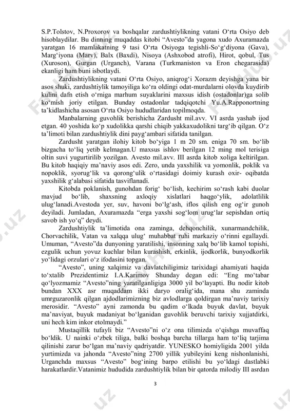 glar, pirovard natijada o‘zlaringiz har xil illatlardan va balolardan xoli bo‘lasizlar. bilib qo‘yinglar, ishlov berilmagan tashlandiq yerlarda turli kasalliklar, iflos narsalar va balo qazolar paydo bo‘ladi. demak, sizlar yerga ishlov berib, unga yaxshi urug‘ sepib, tuproqni e’zozlasangiz har xil balolardan qutulasiz, hayotga, insonga ishonchingiz kuchayadi, yashagan joyingizga, vataningizga mehringiz oshadi, degandi. ko‘rib turibmizki, zardushtiylikda tabiatga ehtirom asosiy yo‘nalish bo‘lgan. zardushtiylik diniga oid turli buyumlar, rasmlar, urf–odat asoratlari qadimgi xorazm, sug‘d va boshqa o‘lkalarda ko‘plab topilgan. ko‘pchilik taqiqotchilarning fikricha, “avesto”ning vatani amudaryo sohili, aniqrog‘i qadimgi xorazmdir. bu asarda tilga olingan 16 yirik hududiy geografik nomlarning ko‘pchiligi o‘rta osiyoga taalluqlidir. bular xorazm, sug‘d, baqtriya yurtlari, hisor, pomir, tyanshan og‘lari, kaspiy, orol, issiqko‘l suv havzalari, amudaryo va sirdaryolardir. demak , bu muqaddas asarda geografiyaga oid mulohazalar ham bisyor. “avesto” jahon olimlari tan olgan boqiy yodgorlik, noyob tarixiy manba. u dunyoning ko‘p tillariga tarjima qilingan. kitob frantsuz, ingliz, rus, nemis, fors va boshqa tillarda …