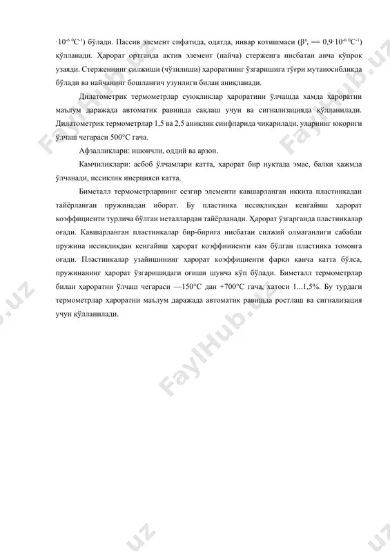 0с-1) қўлланади. ҳарорат ортганда актив элемент (найча) стерженга ннсбатан анча кўпрок узаяди. стерженнинг силжиши (чўзилиши) ҳароратнинг ўзгаришига тўғри мутаносибликда бўлади ва найчанинг бошланғич узунлиги билан аниқланади. дилатометрик термометрлар суюқликлар ҳароратини ўлчашда хамда ҳароратни маълум даражада автоматик равишда сақлаш учун ва сигнализацияда қўлланилади. дилатометрик термометрлар 1,5 ва 2,5 аниқлик синфларида чиқарилади, уларнинг юқориги ўлчаш чегараси 500°с гача. афзалликлари: ишончли, оддий ва арзон. камчиликлари: асбоб ўлчамлари катта, ҳарорат бир нуқтада эмас, балки ҳажмда ўлчанади, иссиклик инерцияси катта. биметалл термометрларнинг сезгир элементи кавшарланган иккита пластинкадан тайёрланган пружинадан иборат. бу пластинка иссиқликдан кенгайиш ҳарорат коэффициенти турлича бўлган металлардан тайёрланади. ҳарорат ўзгарганда пластинкалар оғади. кавшарланган пластинкалар бир-бирига нисбатан силжий олмаганлиги сабабли пружина иссиқликдан кенгайиш ҳарорат коэффиииенти кам бўлган пластинка томонга оғади. пластинкалар узайишининг ҳарорат коэффициенти фарқи қанча катта бўлса, пружинанинг ҳарорат ўзгаришидаги оғиши шунча кўп бўлади. биметалл термометрлар билан ҳароратни ўлчаш чегараси —150°с дан +700°с гача, хатоси 1...1,5%. бу турдаги термометрлар ҳароратни маълум даражада автоматик …
