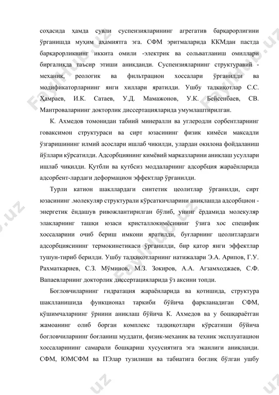 тилди. ушбу тадкиқотлар с.с. ҳамраев, и.к. сатаев, у.д. мамажонов, у.к. бейсенбаев, св. мантроваларнинг докторлик диссертацияларида умумлаштирилган. к. ахмедов томонидан табиий минералли ва углеродли сорбентларнинг говаксимон структураси ва сирт юзасининг физик кимёси максадли ўзгаришининг илмий асослари ишлаб чикилди, улардан окилона фойдаланиш йўллари кўрсатилди. адсорбциянинг кимёвий марказларини аниклаш усуллари ишлаб чиқилди. қутбли ва қутбсиз моддаларнинг адсорбция жараёнларида адсорбент-лардаги деформацион эффектлар ўрганилди. турли катион шакллардаги синтетик цеолитлар ўрганилди, сирт юзасининг .молекуляр структурали кўрсаткичларини аниқлашда адсорбцион - энергетик ёндашув ривожлантирилган бўлиб, унинг ёрдамида молекуляр элакларнинг ташқи юзаси кристаллокимёсинииг ўзига хос специфик хоссаларини очиб бериш имкони яратилди, буғларнинг цеолитлардаги адсорбциясининг термокинетикаси ўрганилди, бир қатор янги эффектлар тушун-тириб берилди. ушбу тадқиқотларнинг натижалари э.а. арипов, г.у. рахматкариев, с.з. мўминов, м.з. зокиров, а.а. агзамходжаев, с.ф. вапаевларнинг докторлик диссертацияларида ўз аксини топди. богловчиларнинг гидратация жараёнларида ва қотишида, структура шаклланишида функционал таркиби бўйича фаркланадиган сфм, қўшимчаларнинг ўрнини аниклаш бўйича к. ахмедов ва у бошқараётган жамоанинг олиб борган комплекс тадқиқотлари кўрсатиши …