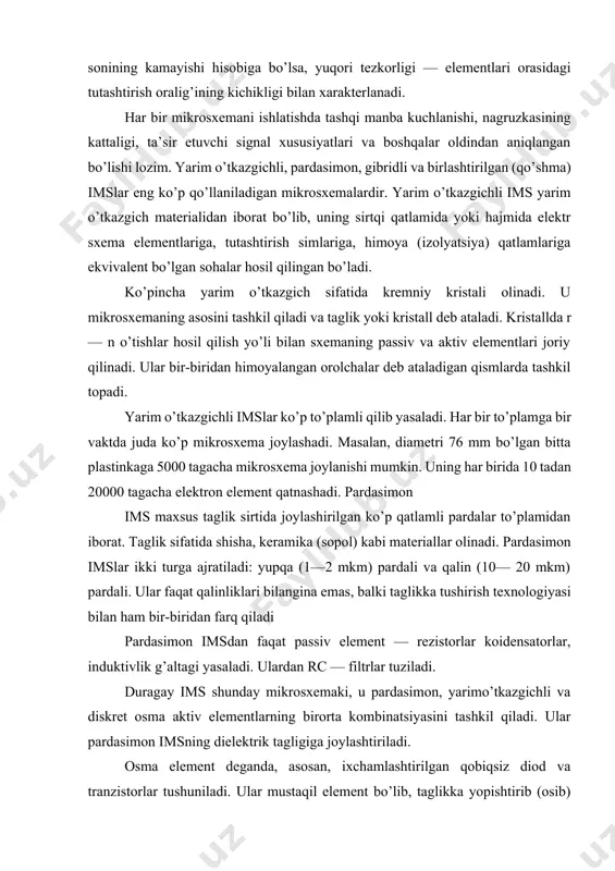 . pardasimon imslar ikki turga ajratiladi: yupqa (1—2 mkm) pardali va qalin (10— 20 mkm) pardali. ular faqat qalinliklari bilangina emas, balki taglikka tushirish texnologiyasi bilan ham bir-biridan farq qiladi pardasimon imsdan faqat passiv element — rezistorlar koidensatorlar, induktivlik g’altagi yasaladi. ulardan rc — filtrlar tuziladi. duragay ims shunday mikrosxemaki, u pardasimon, yarimo’tkazgichli va diskret osma aktiv elementlarning birorta kombinatsiyasini tashkil qiladi. ular pardasimon imsning dielektrik tagligiga joylashtiriladi. osma element deganda, asosan, ixchamlashtirilgan qobiqsiz diod va tranzistorlar tushuniladi. ular mustaqil element bo’lib, taglikka yopishtirib (osib) qo’yiladi va parda elementlari bilan ingichka simlar yordamida tutashtiriladi. duragay imsda yarim o’tkazgichli ims ham osma element hisoblanadi. ayrim hollarda yetarlicha katta sig’im va induktivlik zarur bo’lganda ixchamlashtirilgan kondensator va induktivlik g’altagi ham osma element sifatida joriy qilinadi, chunki pardasimon imsda katta sig’im va induktivlikka erishish mumkin bo’lmaydi. birlashtirilgan imsda aktiv zlementlar yarim o’tkazgichli mikrosxemadagi, passiv elementlar esa, pardasimon mikrosxemalardagi kabi yasaladi. ular umumiy taglikka …