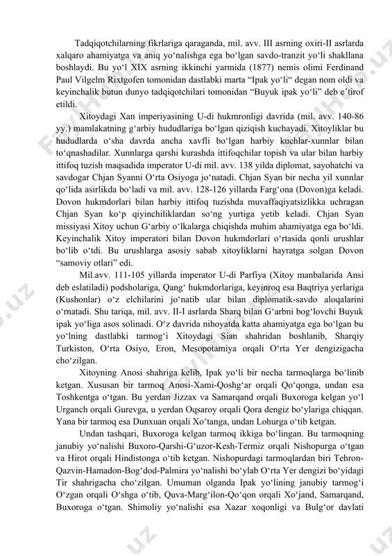 ga tomon ketgan uyg’ur yo’li, viii asrda qaror topgan va sharqiy turkistondan jung’oriya orqali xaqasiyaga borib yetgat qirg’iz yo’lidan ham foydalanganlar. bu yo’llar ichida dunhuandan shimoli- g’arbga ketgan ipak yo’li alohida ahamiyatga ega edi. bu yo’lning ahamiyati xitoy hukumatiga xan sulolasining hukmdori u- di tomonidan sharqiy turkiston xunnlariga qarshi ittifoq izlabm, qang’uyga yuborilgan xitoy elchisi va sayyohi, saroy zobiti chjan syan orqali ma’lum bo’lgan. bungacha xitoy g’arbiy meridional yo’lidan foydalanilgan. bu yo’l oraqali xotan nefriti xitoyning markaziy viloyatlariga miloddan avvalgi ii ming yillikdan kela boshlagan edi. nefrit savdosi yuedji qabila ittifoqi asosiy vositachi bo’lgan. xan sulolafsi davrida ana shu nefrit savdo yo’li orqali sharqiy turkistonga ko’plab ipak matolari borardi. xitoy bu yo’lni iqtisodiy zaruruiyat tufayli qo’lga kiritishga harakat qildi. biroq miloddan avvalgi 165 yilda bu yo’l hunlar qo’liga o’tdi. ular bu yo’l uchun kurashib yuejiylarni xotan, turfon, qashg’ar vohasidan g’arbga siqib chiqardilar. xunllar hatto shimoliy xitoy erlariga ham da`vogarlik qildilar. …