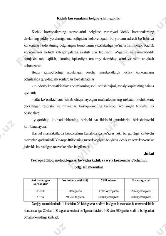 iritiladi. aqshda kichik biznes korxonalarini ikki tomonlama guruhlashdan foydalaniladi. birinchi holda bu tushuncha ishchilar soni 500 kishigacha bo‘lgan korxonalarni qamrab oladi. ikkinchi holda esa korxonalar sohalar bo‘yicha yillik tushumlar hajmi bo‘yicha bo‘linadilar: transport sohasida yillik tushumlar hajmi 3,5 mln dollardan 20 mln dollargacha, qurilishda 9 mln dollardan 21 mln dollargacha, ulgurji savdoda 15 mln dollardan 35 mln dollargacha, chakana savdoda 3,5 mln dollardan 13,5 mln dollargacha, xizmatlar sohasida 2,5 mln dollardan 14,5 mln dollargacha bo‘lgan korxonalar kichik firmalar hisoblanadi. germaniyada ishlovchilar soni va yillik oborot ko‘rsatkichlaridan foydalaniladi. kichik korxonalar ishlovchilar soni 10 kishigacha bo‘lgan, o‘rtachalarga esa ishlovchilar soni 50 kishigacha va yillik oboroti 100 mln yevrogacha bo‘lgan korxonalar kiritiladi. fransiyada kichik va o‘rta biznes tushunchasiga ishlovchilar soni 19 kishigacha bo‘lgan mikrofirmalar, xodimlarning soni 20-299 kishigacha bo‘lganlari kichik korxonalarga kiradi. janubiy koreyada sanoatda va transportda 20 tagacha xodimi bo‘lgan korxonalar kichik, 21 dan 200 kishigacha xodimi bo‘lgan korxonalar o‘rta korxonalar hisoblanadi. …
