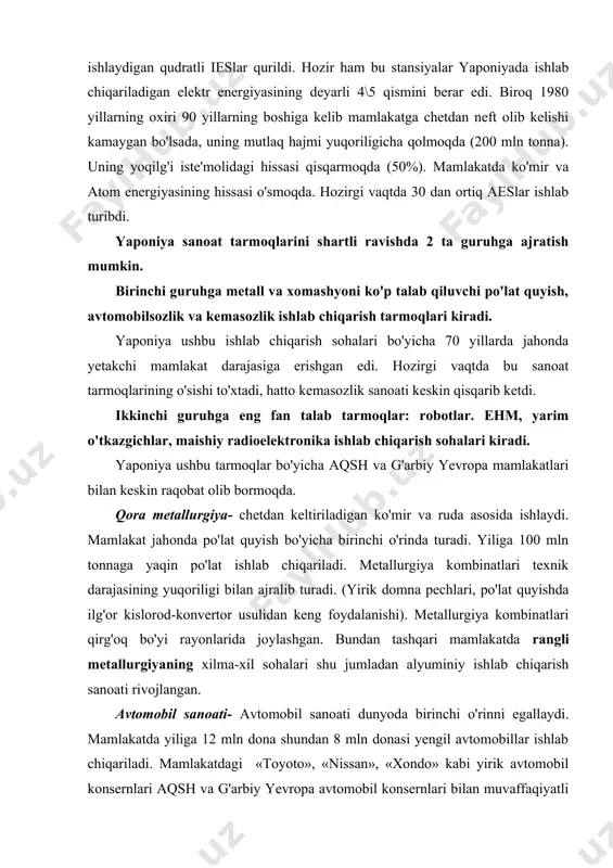 omobil sanoati- avtomobil sanoati dunyoda birinchi o'rinni egallaydi. mamlakatda yiliga 12 mln dona shundan 8 mln donasi yengil avtomobillar ishlab chiqariladi. mamlakatdagi «toyoto», «nissan», «xondo» kabi yirik avtomobil konsernlari aqsh va g'arbiy yevropa avtomobil konsernlari bilan muvaffaqiyatli raqobatlashib jahon bozorini egallamoqda. yaponiya kemasozlik sanoati jahonda ishlab chiqarilayotgan kemalarning 1\2 qismini ishlab chiqarmoqda. yaponiya fantalab tarmoqlarda mahsulot ishlab chiqarish bo'yicha ham dunyoda yetakchi. jumladan maishiy radioelektronika sohasida videomagnitafonlar, rangli televizorlar, radiotexnika qismlari ishlab chiqarish bo'yicha mamlakat jahonda yetakchi. yaponiya dunyoda ishlab chiqarilayotgan videomagnitafonlarning 80% ini ishlab chiqarmoqda. bundan tashqari yaponiya robotlar ishlab chiqarish bo'yicha ham yetakchilik qiladi. yaponiyada yiliga 50 ming donadan ortiq robotlar ishlab chiqariladi. mamlakatda bir qancha «odamsiz» zavodlar ishlab turibdi, ya'ni zavodlarda ishlab chiqarish robotlar yordamida amalga oshirilmoqda. yaponiyada ehmning beshinchi avlodi ishlab chiqarilayotgan bo'lsada, u ishlab chiqarish hajmiga ko'ra faqat aqshdan keyinda qolmoqda. b) qishloq xo'jaligi. qishloq xo'jaligi tarmoqlarining ixtisoslashuvi jihatidan yaponiya boshqa rivojlangan mamlakatlardan ancha farq …