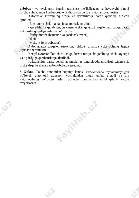 674-1 raqam bilan qabul qilgan “avtomobil transpotri to‘g‘risida”gi qonuninig 3-moddasida avtotransport vositasi deganda yo’lovchilar, bagaj, yuklar tashishga hamda maxsus ishlarni bajarishga mo‘ljallangan avtomobillar, shatakchi avtomobillar, tirkama va yarim tirkamalar tushunishligi qayd qilingan. avtobus atamasiga o‘zbekiston respublikasi vazirlar maxkamasining 4 noyabr 2003 yildagi 482-qarorining birinchi paragrafida quyidagicha ta’rif berilgan: avtobus - yo’lovchilarni, bagajni tashishga mo‘ljallangan va haydovchi o‘rnini hisobga olmaganda 8 tadan ortiq o‘rindiqqa ega bo‘lgan avtotransport vositasi. avtobuslar kuzovining turiga va qavatliligiga qarab quyidagi turlarga ajratiladi. - kuzovning shakliga qarab vagon va kapot tipli; - qavatliligiga qarab: bir, bir yarim va ikki qavatli. dvigatelning turiga qarab avtobuslar quyidagi turlarga bo‘linadilar: - karbyuratorli (benzinda va gazda ishlovchi); - dizelli; - elektrik (elektrobuslar). avtobuslarda dvigatel kuzovning oldida, orqasida yoki polning tagida joylashishi mumkin. yengil avtomobillar ishlatilishiga, kuzov turiga, dvigatelning ishchi xajmiga va og‘irligiga qarab turlarga ajratiladi. ishlatilishiga qarab yengil avtomobillar umumfoydalanishdagi, xizmatchi, prokatdagi va shaxsiy avtomobillarga ajratiladi. 5. xulosa. talaba tomonidan bugungi …