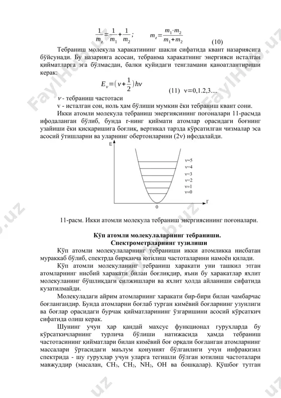 . mz - айрим массаларнинг ўртача миқдори. (10) тебраниш молекула харакатининг шакли сифатида квант назариясига бўйсунади. бу назарияга асосан, тебранма харакатнинг энергияси исталган қийматларга эга бўлмасдан, балки қуйидаги тенгламани қаноатлантириши керак: (11) 0,1.2,3.... - тебраниш частотаси v - исталган сон, ноль ҳам бўлиши мумкин ёки тебраниш квант сони. икки атомли молекула тебраниш энергиясининг поғоналари 11-расмда ифодаланган бўлиб, бунда r-нинг қиймати атомлар орасидаги боғнинг узайиши ёки қисқаришига боғлиқ, вертикал тарзда кўрсатилган чизмалар эса асосий ўтишларни ва уларнинг обертонларини (2) ифодалайди. 11-расм. икки атомли молекула тебраниш энергиясининг поғоналари. кўп атомли молекулаларнинг тебраниши. спектрометрларнинг тузилиши кўп атомли молекулаларнинг тебраниши икки атомликка нисбатан мураккаб бўлиб, спектрда бирқанча ютилиш частоталарини намоён қилади. кўп атомли молекуланинг тебраниш харакати уни ташкил этган атомларнинг нисбий харакати билан боғлиқдир, яъни бу харакатлар яхлит молекуланинг бўшлиқдаги силжишлари ва яхлит ҳолда айланиши сифатида кузатилмайди. молекуладаги айрим атомларнинг харакати бир-бири билан чамбарчас боғлангандир. бунда атомларни боғлаб турган кимёвий боғларнинг узунлиги ва боғлар …