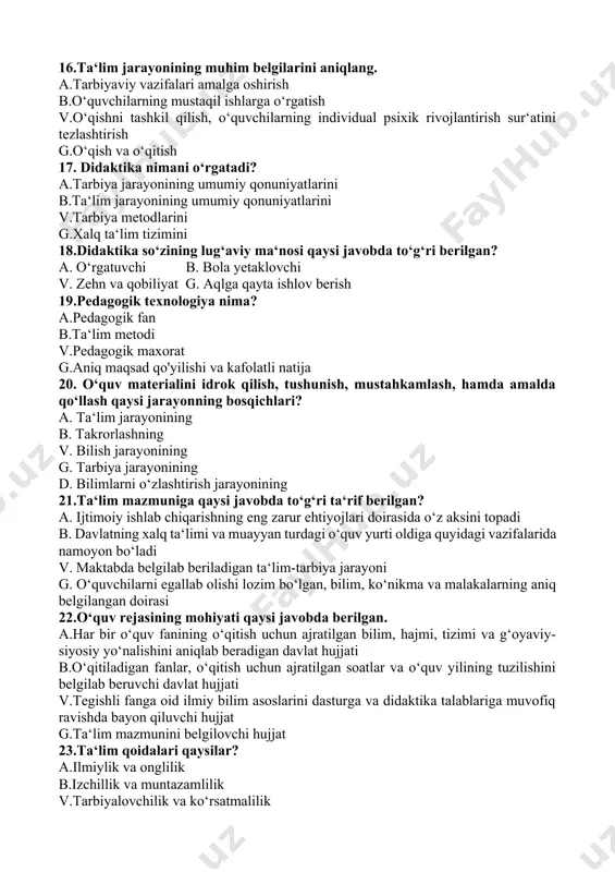 tning o‘z ichiga oladigan jarayon g.tarbiyalash jarayoni 15.ta‘limning ikki yoqlama xarakteri nimani anglatadi? a.ta‘lim va tarbiya birligi b.o‘qituvchi va o‘quvchi faoliyatining birligi v.o‘qishni tashkil qilish, o‘quvchilarni individual psixik rivojlantirish sur‘atini tezlashtirish g.o‘quvchilarda muayyan dunyoqarashni tarkib toptirish 16.ta‘lim jarayonining muhim belgilarini aniqlang. a.tarbiyaviy vazifalari amalga oshirish b.o‘quvchilarning mustaqil ishlarga o‘rgatish v.o‘qishni tashkil qilish, o‘quvchilarning individual psixik rivojlantirish sur‘atini tezlashtirish g.o‘qish va o‘qitish 17. didaktika nimani o‘rgatadi? a.tarbiya jarayonining umumiy qonuniyatlarini b.ta‘lim jarayonining umumiy qonuniyatlarini v.tarbiya metodlarini g.xalq ta‘lim tizimini 18.didaktika so‘zining lug‘aviy ma‘nosi qaysi javobda to‘g‘ri berilgan? a. o‘rgatuvchi b. bola yetaklovchi v. zehn va qobiliyat g. aqlga qayta ishlov berish 19.pedagogik texnologiya nima? a.pedagogik fan b.ta‘lim metodi v.pedagogik maxorat g.aniq maqsad qo'yilishi va kafolatli natija 20. o‘quv materialini idrok qilish, tushunish, mustahkamlash, hamda amalda qo‘llash qaysi jarayonning bosqichlari? a. ta‘lim jarayonining b. takrorlashning v. bilish jarayonining g. tarbiya jarayonining d. bilimlarni o‘zlashtirish jarayonining 21.ta‘lim mazmuniga qaysi javobda to‘g‘ri ta‘rif berilgan? …