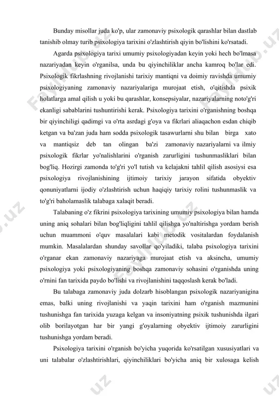 tor yoyi kashfiyoti bilan taqqoslanganda yangilik nimalardan iborat? bunday misollar juda ko'p, ular zamonaviy psixologik qarashlar bilan dastlab tanishib olmay turib psixologiya tarixini o'zlashtirish qiyin bo'lishini ko'rsatadi. agarda psixologiya tarixi umumiy psixologiyadan keyin yoki hech bo'lmasa nazariyadan keyin o'rganilsa, unda bu qiyinchiliklar ancha kamroq bo'lar edi. psixologik fikrlashning rivojlanishi tarixiy mantiqni va doimiy ravishda umumiy psixologiyaning zamonaviy nazariyalariga murojaat etish, o'qitishda psixik holatlarga amal qilish u yoki bu qarashlar, konsepsiyalar, nazariyalarning noto'g'ri ekanligi sabablarini tushuntirishi kerak. psixologiya tarixini o'rganishning boshqa bir qiyinchiligi qadimgi va o'rta asrdagi g'oya va fikrlari aliaqachon esdan chiqib ketgan va ba'zan juda ham sodda psixologik tasawurlarni shu bilan birga xato va mantiqsiz deb tan olingan ba'zi zamonaviy nazariyalarni va ilmiy psixologik fikrlar yo'nalishlarini o'rganish zarurligini tushunmasliklari bilan bog'liq. hozirgi zamonda to'g'ri yo'l tutish va kelajakni tahlil qilish asosiysi esa psixologiya rivojlanishining ijtimoiy tarixiy jarayon sifatida obyektiv qonuniyatlarni ijodiy o'zlashtirish uchun haqiqiy tarixiy rolini tushunmaslik va to'g'ri …