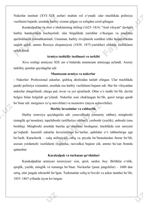 inot ajratildi. markaziy hokimiyat qabilaviy nizolarni bartaraf etish va tashqi tahdidlarga qarshi kurash uchun kuchli armiyani shakllantirishga eʼtibor qaratdi. nukerlar instituti (xvi–xix asrlar) muhim rol oʻynadi: ular tinchlikda politsiya vazifasini bajarib, urushda harbiy xizmat qilgan va soliqdan ozod qilingan. karakalpaklar va orol oʻzbeklarining ittifoqi (1625–1814, "aral viloyati" davlati) harbiy hamkorlikni kuchaytirdi: ular birgalikda yurishlar oʻtkazgan va mudofaa qurilishlarini mustahkamladi. umuman, harbiy rivojlanish xonlikni ichki beqarorlikdan saqlab qoldi, ammo rossiya ekspansiyasi (1839, 1873-yurishlar) oldidan zaifliklarni ochib berdi. armiya tashkiliy tuzilmasi va tarkibi xiva xonligi armiyasi xix asr oʻrtalarida muntazam armiyaga aylandi. asosiy tarkibiy qismlar quyidagilar edi: muntazam armiya va nukerlar - nukerlar: professional askarlar, qishloq aholisidan tanlab olingan. ular tinchlikda pastki politsiya xizmatini, urushda esa harbiy vazifalarni bajarar edi. har bir viloyatdan nukerlar chaqirilardi; ularga pul, tovar va yer ajratilardi. otlar oʻz mulki boʻlib, davlat belgisi bilan belgilab qoʻyilardi. nukerlar soni cheklangan boʻlib, qurol turiga qarab boʻlinar edi: mergenov (oʻq otuvchilar) …