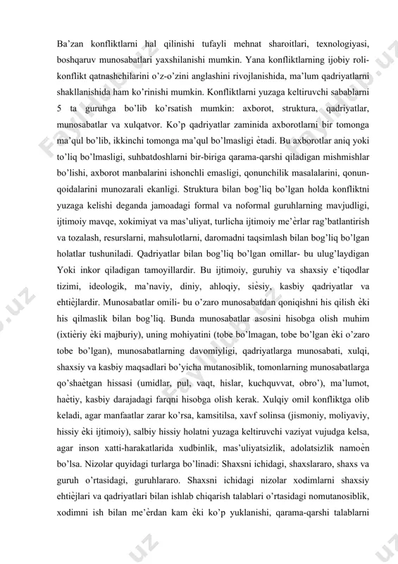 qat buzuvchi kuchga ega bo’ladilar, balki bunѐd qiluvchi ham bo’lishlari mumkin. ba’zan konfliktlarni hal qilinishi tufayli mehnat sharoitlari, texnologiyasi, boshqaruv munosabatlari yaxshilanishi mumkin. yana konfliktlarning ijobiy roli- konflikt qatnashchilarini o’z-o’zini anglashini rivojlanishida, ma’lum qadriyatlarni shakllanishida ham ko’rinishi mumkin. konfliktlarni yuzaga keltiruvchi sabablarni 5 ta guruhga bo’lib ko’rsatish mumkin: axborot, struktura, qadriyatlar, munosabatlar va xulqatvor. ko’p qadriyatlar zaminida axborotlarni bir tomonga ma’qul bo’lib, ikkinchi tomonga ma’qul bo’lmasligi ѐtadi. bu axborotlar aniq yoki to’liq bo’lmasligi, suhbatdoshlarni bir-biriga qarama-qarshi qiladigan mishmishlar bo’lishi, axborot manbalarini ishonchli emasligi, qonunchilik masalalarini, qonun-qoidalarini munozarali ekanligi. struktura bilan bog’liq bo’lgan holda konfliktni yuzaga kelishi deganda jamoadagi formal va noformal guruhlarning mavjudligi, ijtimoiy mavqe, xokimiyat va mas’uliyat, turlicha ijtimoiy me’ѐrlar rag’batlantirish va tozalash, resurslarni, mahsulotlarni, daromadni taqsimlash bilan bog’liq bo’lgan holatlar tushuniladi. qadriyatlar bilan bog’liq bo’lgan omillar- bu ulug’laydigan yoki inkor qiladigan tamoyillardir. bu ijtimoiy, guruhiy va shaxsiy e’tiqodlar tizimi, ideologik, ma’naviy, diniy, ahloqiy, siѐsiy, kasbiy qadriyatlar va ehtiѐjlardir. …