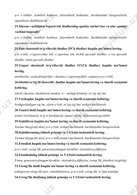 p-n o‘tish 26.shottki to‘sig‘ili (barerili) diodlar haqida ma’lumot bering va shartli sxemasini keltiring. ishchi chastota, kuchlanish manbai, n – turdagi kremniy, to‘siq sig‘imi 27.varikaplar haqida ma’lumot bering va shartli sxemasini keltiring. boshqariladigan sig‘im, elektr o‘tish, to‘siq sig‘imi, teskari kuchlanish 28.tunnel diodi haqida ma’lumot bering va shartli sxemasini keltiring. teskari kuchlanish, to‘g‘ri kuchlanish, tunnel effekti, differensial qarshilik 29.stabilitron haqida ma’lumot bering va shartli sxemasini keltiring. yarimo‘tkazgichli diod, p-n o‘tish, teskari kuchlanish, kuchlanishni barqarorlash 30.stabilitronning ishlash prinsipi va vaxsini tushuntirib bering. yarimo‘tkazgichli diod, p-n o‘tish, teskari kuchlanish, kuchlanishni barqarorlash 31.fotodiod haqida ma’lumot bering va shartli sxemasini keltiring. p-n o‘tish, yorug‘lik, generatsiyalangan kovaklar, ekstraksiya,diffuziya 32.fotodiodning ishlash prinsipi va vaxsini tushuntirib bering. foton, generatsiyalangan kovaklar, ekstraksiya,diffuziya, yorug‘lik, fotodiod sezgirligi 33.yorug‘lik diodi haqida ma’lumot bering va shartli sxemasini keltiring. nokogerent yorug‘lik nuri, rekombinatsiya, p-n o‘tish, yorug‘lik, to‘lqin uzunligi 34.yorug‘lik diodining ishlash prinsipi va vaxsini tushuntirib bering. nokogerent yorug‘lik nuri, rekombinatsiya, p-n o‘tish, yorug‘lik, to‘lqin uzunligi, …