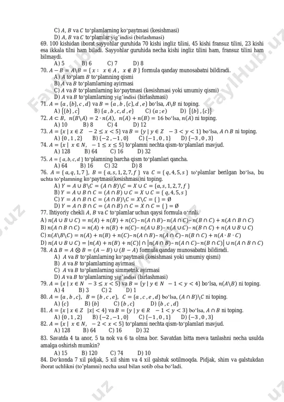 plamni nechta qism-to„plamlari mavjud. a) 128 b) 64 c) 16 d) 32 75. { to„plamning barcha qism to„plamlari qancha. a) 64 b) 16 c) 32 d) 8 76. { , { va { to„plamlar berilgan bo„lsa, bu uchta to„plamning ko„paytmasi(kesishmasi)ni toping. a) { b) { c) { d) { 77. ihtiyoriy chekli , va to„plamlar uchun qaysi formula o„rinli. a) – – – b) – – – c) – – – d) | | | – – | 78. formula qanday munosabatni bildiradi. a) va to„plamlarning ko„paytmasi (kesishmasi yoki umumiy qismi) b) va to„plamlarning ayirmasi c) va to„plamlarning simmetrik ayirmasi d) va to„plamlarning yig‟indisi (birlashmasi) 79. { | va { | bo„lsa, ni toping. a) 4 b) 3 c) 2 d) 1 80. { { { bo„lsa, ni toping. a) { b) { c) { d) { 81. { | | | va { | bo„lsa, ni toping. a) { …