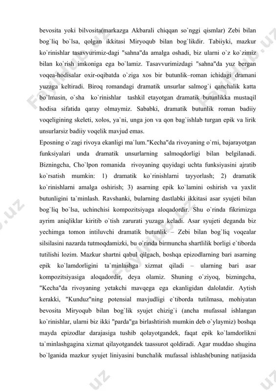 o`fi bilan qurvonbibi suhbati. qurvonbibi-ning so`fini yo`lga solib, qizi uchun ruxsat olishi. razzoq so`fining chiqib ketishi. 3-ko`rinish. qizlarning xursandligi. safar tadorigi. 4-ko`rinish. yo`lga chiqish, aravadagi hangomalar. 5-ko`rinish. mehmonlarni kutib olish. zebi bilan o`lmasjon: dilning dilga bog`lanishi. "kecha"ning asosiy syujet chizig`i shu xildagi dramatik ko`rinishlar silsilasidan tashkil topadi. agar yuqoridagicha tajribani davom ettirilsa, fikrimizcha, romanda jami yettita "parda"ni ajratish mumkin bo`ladi. bu yetti pardaning beshtasi bevosita yoki bilvosita(markazga akbarali chiqqan so`nggi qismlar) zebi bilan bog`liq bo`lsa, qolgan ikkitasi miryoqub bilan bog`likdir. tabiiyki, mazkur ko`rinishlar tasavvurimiz-dagi "sahna"da amalga oshadi, biz ularni o`z ko`zimiz bilan ko`rish imkoniga ega bo`lamiz. tasavvurimizdagi "sahna"da yuz bergan voqea-hodisalar oxir-oqibatda o`ziga xos bir butunlik–roman ichidagi dramani yuzaga keltiradi. biroq romandagi dramatik unsurlar salmog`i qanchalik katta bo`lmasin, o`sha ko`rinishlar tashkil etayotgan dramatik butunlikka mustaqil hodisa sifatida qaray olmaymiz. sababki, dramatik butunlik roman badiiy voqeligining skeleti, xolos, ya`ni, unga jon va qon bag`ishlab turgan epik va lirik unsurlarsiz badiiy voqelik …