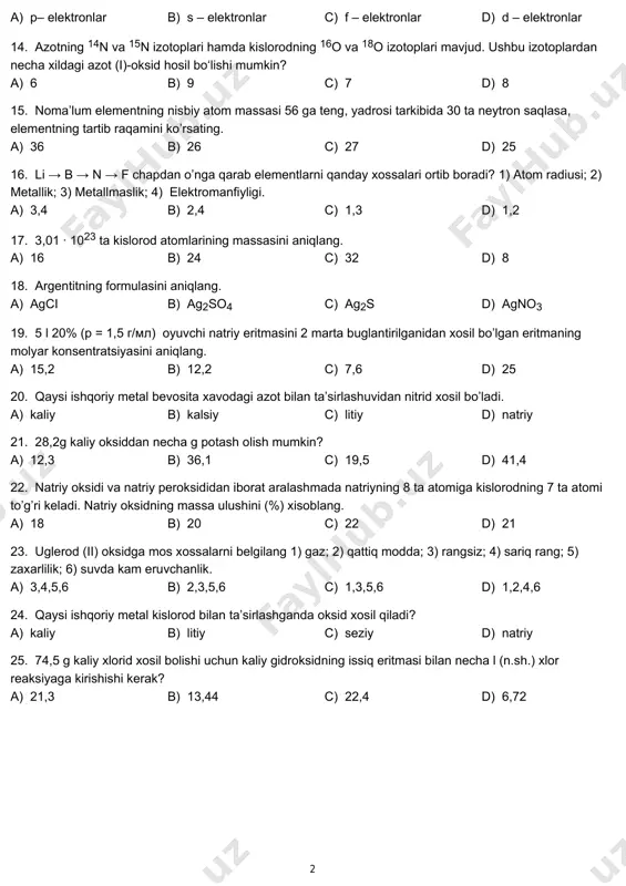 oma’lum elementning nisbiy atom massasi 56 ga teng, yadrosi tarkibida 30 ta neytron saqlasa, elementning tartib raqamini ko’rsating. a) 36 b) 26 c) 27 d) 25 16. li → b → n → f chapdan o’nga qarab elementlarni qanday xossalari ortib boradi? 1) atom radiusi; 2) metallik; 3) metallmaslik; 4) elektromanfiyligi. a) 3,4 b) 2,4 c) 1,3 d) 1,2 17. 3,01 ∙ 1023 ta kislorod atomlarining massasini aniqlang. a) 16 b) 24 c) 32 d) 8 18. argentitning formulasini aniqlang. a) agci b) ag2so4 c) ag2s d) agno3 19. 5 l 20% (p = 1,5 г/мл) oyuvchi natriy eritmasini 2 marta buglantirilganidan xosil bo’lgan eritmaning molyar konsentratsiyasini aniqlang. a) 15,2 b) 12,2 c) 7,6 d) 25 20. qaysi ishqoriy metal bevosita xavodagi azot bilan ta’sirlashuvidan nitrid xosil bo’ladi. a) kaliy b) kalsiy c) litiy d) natriy 21. 28,2g kaliy oksiddan necha g potash olish mumkin? a) 12,3 b) 36,1 c) …