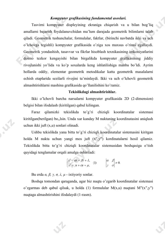 qabul qilsak, u holda (1) formulalar m(x,u) nuqtani m‟(x‟,y‟) nuqtaga almashtirishini ifodalaydi (1-rasm). (1) formulalarni nuqtani almashtirishni ifodalaydi deb qabul qilamiz. almashtirish formulalaridagi kooeffitsentlarning geometrik ma’nosini o’rganish uchun berilgan koordinatalar sistemasini to’g’ri burchakli dekart koordinatalar sistemasi deb hisoblash qulay. ikki o’lchovli almashtirishlarning xususiy hollarini ko’ramiz. ko’chirish. m (x,u) nuktani m‟(x‟, y‟) nuktaga kuchirish berilgan λ va μ kuchirish konstantalari vektorining koordinatalariga kushish orkali amalga oshiriladi. masshtabni o’zgartirish. cho’zish (siqish). koordinatalar o’qlari bo’yicha cho’zish (yoki siqish) ko’paytirish orqali ifodalanadi: α>0, δ>0 mos x va y o„qlari bo„yicha cho’zish va siqish. agar α>1, δ>1 bo„lsa koordinata o’qlari bo’yicha cho’zish va α 1 (1>α>0) - absiss o’ki bo’ylab cho’zish (siqish), β>1 (1>β>0) - ordinat o’qi bo’ylab (siqish) cho„zish, γ>1 (1>γ>0) - applikat o’qi bo’ylab (siqish) cho’zish. 3.burish: absiss o’qi buylab φ burchakka burish: ordinat o’qi buylab ψ burchakka burish: applikat o’qi buylab θ burchakka burish. 4.akslantirish: xy tekisligiga nisbatan akslantirish: yz tekisligiga nisbatan …