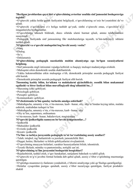 fasini bajaradi. =psixologik jihatdan to‘g‘ri vazifa qo‘yadi. ?o‘qituvchining mantiqiy qobiliyati...? =ohangni, musiqani yaxshi his etish, deklamatsiya asosida o‘qiy olish. =mulohaza yuritish, raqamlarni, matematikani, murakkab masalalarni йechishga qiziqish. =vaqtni, harakat sur’atini his etishi. =o‘z-o‘zini bilish, tushunish va his etish, ichki his tuyg‘u bilan yashash. ?berilgan javoblardan qaysi biri o‘qituvchining avtoritar usulida sinf jamoasini boshqaruviga tegishli? =o‘qituvchi yakka holda guruh faoliyatini belgilaydi, o‘quvchilarning so‘zsiz bo‘ysunishini da’vo qiladi. =o‘qituvchi o‘quvchilarni o‘z holiga tashlab qo‘yadi, sinfni o‘qituvchi emas, o‘quvchilar o‘z istaganlaricha boshqaradilar. =o‘quvchilarga ishonch bildiradi, shaxs sifatida ularni hurmat qiladi, ammo talabchanlikni susaytiradi. =pedagogik faoliyatda sinf jamoasining fikr mulohazalariga tayanib, ta’lim-tarbiyaviy ishlarni tashkil qiladi. ?o‘qituvchi va o‘quvchi muloqotini bog‘lovchi asosiy vosita? =nutq. =dialog. =so‘z. =deklamatsiy ?o‘qituvchining pedagogik nazokatida muhim ahamiyatga ega bo‘lgan xususiyatlarni belgilang. =sinf jamoasida ongli intizomni vujudga keltirish va haqiqiy muloqot madaniyatiga erishish. =muloqotni erkin demokratik usulda shakllantirish. =yakka hukmronlikdan erkin muloqotga o‘tib, demokratik prinsiplar asosida pedagogik faoliyat olib borish. =demokratik prinsiplar …