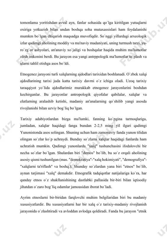 rayon esa yangi antrppologik ma'lumotlar to`plash va ularni tahlil etishga asos bo`ldi. etnogenez jarayoni turli xalqlarning ajdodlari tarixidan boshlanadi. o`zbek xalqi ajdodlarining tarixi juda katta tarixiy davrni o`z ichiga oladi. uzoq tarixiy taraqqiyot yo`lida ajdodlarimiz murakkab etnogenez jarayonlarini boshdan kechirganlar. bu jarayonlar antropologik qiyofalar qabilalar, xalqlar va elatlarning aralashib ketishi, madaniy an'analarning qo`shilib yangi asosda rivojlanishi bilan uzviy bog`liq bо`lgan. tarixiy adabiyotlardan bizga ma'lumki, fanning ko`pgina tarmoqlariga, jumladan, xalqlar haqidagi fanga bundan 2-2,5 ming yil ilgari qadimgi yunonistonda asos solingan. shuning uchun ham zamonaviy fanda yunon tilidan olingan so`zlar ko`p uchraydi. bunday so`zlarni xalqlar haqidagi fanlarda ham uchratish mumkin. qadimgi yunonlarda "xalq" tushunchasini ifodalovchi bir necha so`zlar bo`lgan. shulardan biri "demos" bo`lib, bu so`z orqali aholining asosiy qismi tushunilgan (mas. "demokratiya"-"xalq hokimiyati", "demografiya"- "xalqlarni ta'riflash" va boshq.). shunday so`zlardan yana biri "etnos" bo`lib, aynan tarjimasi "xalq" demakdir. etnografik tadqiqotlar natijalariga ko`ra, har qanday etnos o`z shakllanishining dastlabki pallasida bir-biri bilan …