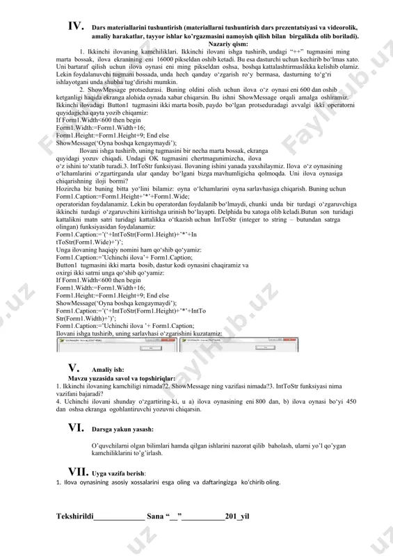 tushunchalar: mavzuni yoritish. darsning borishi: 1. tashkiliy qism: o’quvchilar bilan salomlashish xonani va o’quvchilarni darsga tayyorliklarini kuzatish yo’qlamani aniqlash navbatchi axboroti. siyosiy daqiqa. 1. darsning maqsad va vazifalarini qo’yish. 1. tayanch bilimlarning faollashtirish. uyga vazifalarini tekshirish va o’tilgan mavzuni mustahkamlash. berilgan avollarni ihlash jarayonini daftaringizga yozing: 1.5. uchinchi tugmani ikki marta bosib, uning protsedurasini quyidagi ko‘rinishga keltiring: procedure tform1.button3click(sender: tobject); begin tform1.top:= tform1.top+10; end; 1.6. ilovani ishga tushirib, tugmalar qanday vazifa bajarishini kuzating. ilova oynasini yopib, uning barcha fayllarini saqlab qo‘ying. ilovaning barcha fayllarini yoping.2. oldingi mashg‘ulotda berilgan mashqni kompyuterda bajaring. 1. dars materiallarini tushuntirish (materiallarni tushuntirish dars prezentatsiyasi va videorolik, amaliy harakatlar, tayyor ishlar ko’rgazmasini namoyish qilish bilan birgalikda olib boriladi). nazariy qism: 1. ikkinchi ilovaning kamchiliklari. ikkinchi ilovani ishga tushirib, undagi “++” tugmasini ming marta bossak, ilova ekranining eni 16000 pikseldan oshib ketadi. bu esa dasturchi uchun kechirib bo‘lmas xato. uni bartaraf qilish uchun ilova oynasi eni ming …