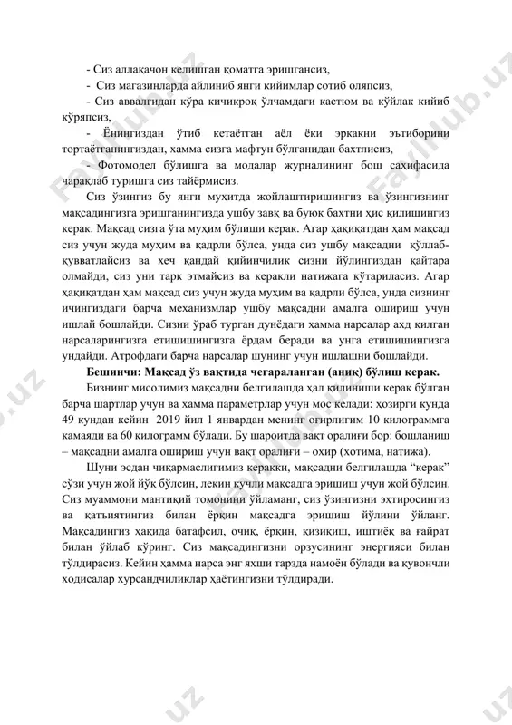 из. сиз ўзингиз бу янги муҳитда жойлаштиришингиз ва ўзингизнинг мақсадингизга эришганингизда ушбу завқ ва буюк бахтни ҳис қилишингиз керак. мақсад сизга ўта муҳим бўлиши керак. агар ҳақиқатдан ҳам мақсад сиз учун жуда муҳим ва қадрли бўлса, унда сиз ушбу мақсадни қўллаб-қувватлайсиз ва хеч қандай қийинчилик сизни йўлингиздан қайтара олмайди, сиз уни тарк этмайсиз ва керакли натижага кўтариласиз. агар ҳақиқатдан ҳам мақсад сиз учун жуда муҳим ва қадрли бўлса, унда сизнинг ичингиздаги барча механизмлар ушбу мақсадни амалга ошириш учун ишлай бошлайди. сизни ўраб турган дунёдаги ҳамма нарсалар ахд қилган нарсаларингизга етишишингизга ёрдам беради ва унга етишишингизга ундайди. атрофдаги барча нарсалар шунинг учун ишлашни бошлайди. бешинчи: мақсад ўз вақтида чегараланган (аниқ) бўлиш керак. бизнинг мисолимиз мақсадни белгилашда ҳал қилиниши керак бўлган барча шартлар учун ва хамма параметрлар учун мос келади: ҳозирги кунда 49 кундан кейин 2019 йил 1 январдан менинг оғирлигим 10 килограммга камаяди ва 60 килограмм бўлади. бу шароитда вақт оралиғи …