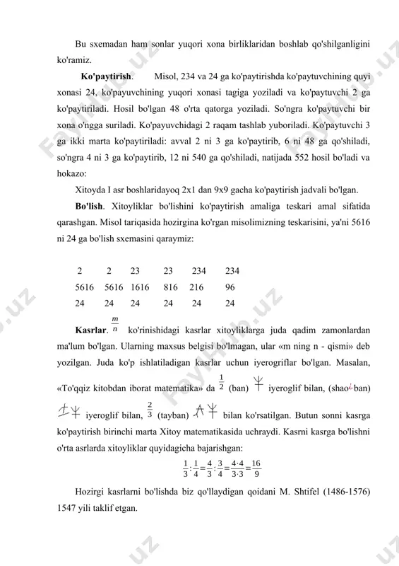 uqori xona birliklaridan boshlab qo'shilganligini ko'ramiz. ko'paytirish. misol, 234 va 24 ga ko'paytirishda ko'paytuvchining quyi xonasi 24, ko'payuvchining yuqori xonasi tagiga yoziladi va ko'paytuvchi 2 ga ko'paytiriladi. hosil bo'lgan 48 o'rta qatorga yoziladi. so'ngra ko'paytuvchi bir xona o'ngga suriladi. ko'payuvchidagi 2 raqam tashlab yuboriladi. ko'paytuvchi 3 ga ikki marta ko'pay­tiriladi: avval 2 ni 3 ga ko'paytirib, 6 ni 48 ga qo'shiladi, so'ngra 4 ni 3 ga ko'paytirib, 12 ni 540 ga qo'shiladi, natijada 552 hosil bo'ladi va hokazo: xitoyda i asr boshlaridayoq 2x1 dan 9x9 gacha ko'paytirish jadvali bo'lgan. bo'lish. xitoyliklar bo'lishini ko'paytirish amaliga teskari amal sifatida qarashgan. misol tariqasida hozirgina ko'rgan misolimizning teskarisini, ya'ni 5616 ni 24 ga bo'lish sxemasini qaraymiz: 2 2 23 23 234 234 5616 5616 1616 816 216 96 24 24 24 24 24 24 kasrlar. ko'rinishidagi kasrlar xitoyliklarga juda qadim zamonlardan ma'lum bo'lgan. ularning maxsus belgisi bo'lmagan, ular «m ning n - qismi» deb …