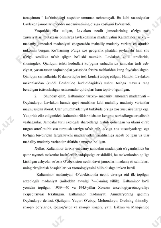 roq sarhadlarga tarqalishib yashaganlar. jamoalar turli ekologik sharoitlarga tushib qolishgan va ularni o’rab turgan atrof-muhit esa turmush tarziga ta’sir etib, o’ziga xos xususiyatlarga ega bo’lgan bir-biridan farqlanuvchi madaniyatlar yaratilishiga sabab bo’lgan va ular mahalliy madaniy variantlar sifatida namayon bo’lgan. xullas, kaltaminor tarixiy-madaniy jamoalari madaniyati o’rganilishida bir qator tayanch makonlar kashf etilib tadqiqotiga erishildiki, bu makonlardan qo’lga kiritilgan ashyolar so’zsiz o’zbekiston neolit davri jamoalari madaniyati sahifalari, uning rivojlanish bosqichlari va xronologiyasini bilib olishga imkon berdi. kaltaminor madaniyati -oʻzbekistonda neolit davriga oid ilk topilgan arxeologik madaniyat (miloddan avvalgi 7—3-ming yillik). kaltaminor koʻli yonidan topilgan. 1939—40 va 1945-yillar xorazm arxeologiya-etnografiya ekspeditsiyasi tekshirgan. kaltaminor madaniyati amudaryoning qadimiy oqchadaryo deltasi, qizilqum, yuqori oʻzboy, mohondaryo, orolning shimoliy-sharqiy boʻylarida, qozogʻiston va sharqiy kaspiy, yaʼni balxan va manqishloq hududlarigacha tarqalgan. albatta, bu juda katta hududda yagona bir oilaga oid odamlar yashagan emas, bu yerlarda bir-biriga yaqin boʻlgan qabilalar yashagan deyish toʻgʻri boʻladi. yaqinlik, asosan, tosh qurollarda yaxshi koʻrinadi. …