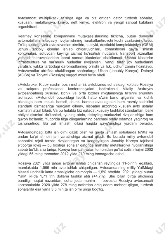 da, tabiiyki, dastlabki komplektatsiya (oem) uchun tarkibiy qismlar ishlab chiqaruvchilari, xomashyoni qayta ishlash korxonalari, sotuvdan keyingi xizmat ko‘rsatish nuqtalari, transport xizmatlari yetkazib beruvchilaridan iborat sanoat klasterlari shakllanadi. ushbu klasterlar infrastruktura va ma’muriy hududlar rivojlanishi, yangi turar joy hududlarini yaratish, yakka tartibdagi daromadlarning o‘sishi va h.k. uchun zamin hozirlaydi. avtozavodlar atrofida shakllangan shaharlarga ulsan (janubiy koreya), detroyt (aqsh) va tolyatti (rossiya) yaqqol misol bo‘la oladi. «avtobroker klub» nashri bosh muharriri, avtobiznes sohasidagi ko‘plab rossiya va xalqaro professional konferensiyalari ishtirokchisi vitaliy arxireyev avtosanoatning xususiy, kichik va o‘rta biznes rivojlanishiga ta’sirini shunday izohlaydi: «avtomobil bozoridagi faollik hatto o‘zini band qilganlar va kichik biznesga ham impuls beradi, chunki barcha avto egalari ham rasmiy tashkilot standarti xizmatlariga murojaat qilmay, nisbatan arzonroq xususiy avto ustalar xizmatini afzal biladi. va bu holatda biz nafaqat xususiy tashkilot standartlari, balki ehtiyot qismlari do‘konlari, tyuning-atele, deteyling-markazlari rivojlanishiga ham guvoh bo‘lamiz. yuqorida tilga olinganlarning barchasi oddiy odamga yaqinroq va tushunarliroq. bu …