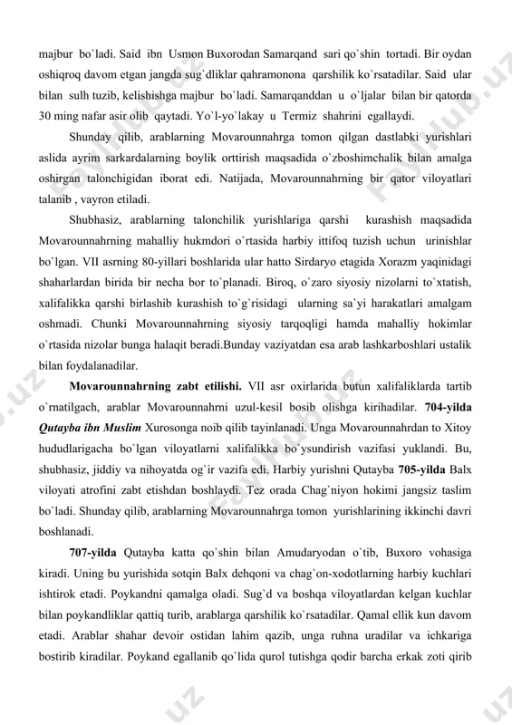 an yordamga kelgan bir yuz yigirma mingli harbiy kuchga suyanib buxoro malikasi dushman bilan jang qilish uchun o`z qo`shinini safga tortadi. biroq, sug`dliklar vahimaga tushib buxoroni o`z taqdiriga tashlab, jang maydonidan chiqib ketadilar. natijada malika katta boj to`lab, malikazoda va dehqon aslzodalardan 80 nafarini garovga berib, yana sulh tuzishga majbur bo`ladi. said ibn usmon buxorodan samarqand sari qo`shin tortadi. bir oydan oshiqroq davom etgan jangda sug`dliklar qahramonona qarshilik ko`rsatadilar. said ular bilan sulh tuzib, kelishishga majbur bo`ladi. samarqanddan u o`ljalar bilan bir qatorda 30 ming nafar asir olib qaytadi. yo`l-yo`lakay u termiz shahrini egallaydi. shunday qilib, arablarning movarounnahrga tomon qilgan dastlabki yurishlari aslida ayrim sarkardalarning boylik orttirish maqsadida o`zboshimchalik bilan amalga oshirgan talonchigidan iborat edi. natijada, movarounnahrning bir qator viloyatlari talanib , vayron etiladi. shubhasiz, arablarning talonchilik yurishlariga qarshi kurashish maqsadida movarounnahrning mahalliy hukmdori o`rtasida harbiy ittifoq tuzish uchun urinishlar bo`lgan. vii asrning 80-yillari boshlarida ular hatto sirdaryo etagida xorazm …
