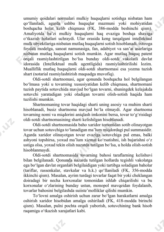 olar tovar bo‘lishi mumkin. fuqarolik muomalasidan chiqarilgan obyektlar olish-sotdi predmeti bo‘la olmaydi. sotilishi hamda sotib olinishi mumkin bo‘lmagan korxonalar va mol-mulk turlari hamda guruhlarining ro‘yxati “davlat tasarrufidan chiqarish va xususiylashtirish to‘g‘risida”gi qonunda ko‘rsatilgan. bunga davlatga mutlaq mulk huquqi asosida tegishli bo‘lgan obyektlar, moddiy madaniy meros obyektlari, o`zbekisto respublikasining davlat zaxiralari, umumiy foydalanishdagi avtomobil yo‘llari, qabriston kabi obyektlar kiradi. ayrim obyektlar fuqarolik muomalasida cheklangan harakatda bo‘ladi. ularni maxsus ruxsat olish asosida sotib olish yoki sotish mumkin. masalan, kuchli narkotik dorilar faqat maxsus retsept asosida, ro‘yxatda qayd etilib sotiladi. tovar sifatidagi ashyolar xususiy alomatlari bilan belgilangan ashyolar yoxud jismiy alomatlari bilan belgilangan ashyolar yoki ko‘chmas mol-mulk bo‘lishi mumkin. qonun oldi-sotdi shartnomasi predmeti doirasiga ashyolar, valyuta qimmatliklari, qimmatli qog‘ozlar bilan birga mulkiy huquqlarni ham kiritadi. boshqacha aytganda, fkning oldi-sotdi shartnomasi to‘g‘risidagi umumiy qoidalari normalari mulkiy huquqlarni sotishga nisbatan ham qo‘llaniladi, agarda ushbu huquqlar mazmuni yoki mohiyatidan boshqacha holat kelib chiqmasa (fk, 386-modda beshinchi …
