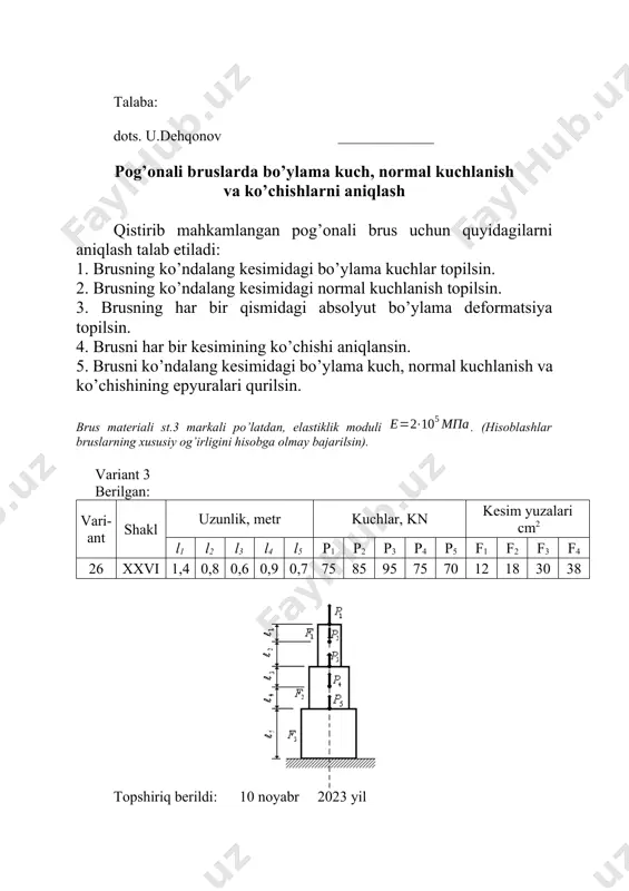 sning har bir qismidagi absolyut bo’ylama deformatsiya topilsin. 4. brusni har bir kesimining ko’chishi aniqlansin. 5. brusni ko’ndalang kesimidagi bo’ylama kuch, normal kuchlanish va ko’chishining epyuralari qurilsin. brus materiali st.3 markali po’latdan, elastiklik moduli . (hisoblashlar bruslarning xususiy og’irligini hisobga olmay bajarilsin). variant 5 berilgan: vari-ant shakl uzunlik, metr kuchlar, kn kesim yuzalari cm2 l1 l2 l3 l4 l5 p1 p2 p3 p4 p5 f1 f2 f3 f4 28 v 0,8 0,9 1,4 1,1 1,2 25 65 75 85 42 11 22 32 42 topshiriq berildi: 10 noyabr 2023 yil topshirish muddati: 2-on ga qadar talaba: dots. u.dehqonov _____________ pog’onali bruslarda bo’ylama kuch, normal kuchlanish va ko’chishlarni aniqlash qistirib mahkamlangan pog’onali brus uchun quyidagilarni aniqlash talab etiladi: 1. brusning ko’ndalang kesimidagi bo’ylama kuchlar topilsin. 2. brusning ko’ndalang kesimidagi normal kuchlanish topilsin. 3. brusning har bir qismidagi absolyut bo’ylama deformatsiya topilsin. 4. brusni har bir kesimining ko’chishi aniqlansin. 5. brusni ko’ndalang …