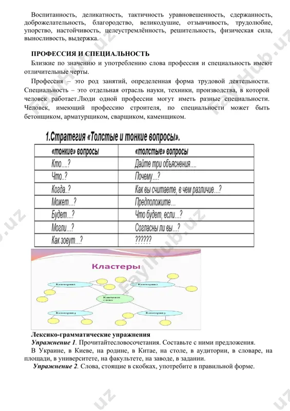 й. (осетинскаяпословица).6. благородный человек предъявляет требования к себе, низкий человек предъявляет требования к людям. (конфуций). 2.проверьте себя,знаете ли вы значение слов и словосочетаний изтекста: специальность–soha, ixtisos;специалист–mutaxassis; профессия –kasb, hunar; профессиональные качества –kasbiysifat; призвание- havas, iste’dod, qismat; сельскохозяйственное производство qishloqxo’jalikishlabchiqarishi; передовая техника - ilg’ortexnika. 3.для обсуждения проблем, связанных с темой «выбор профессии» необходимо вам напомнить, какие качества в себе следует развивать и какие качества в себе надо изживать. 4.прочитайте. незнакомые вам слова запишите. определите их значение по двуязычному словарю. какие качества всебе развивать воспитанность, деликатность, тактичность уравновешенность, сдержанность, доброжелательность, благородство, великодушие, отзывчивость, трудолюбие, упорство, настойчивость, целеустремлённость, решительность, физическая сила, выносливость, выдержка. профессия и специальность близкие по значению и употреблению слова профессия и специальность имеют отличительные черты. профессия – это род занятий, определенная форма трудовой деятельности. специальность – это отдельная отрасль науки, техники, производства, в которой человек работает.люди одной профессии могут иметь разные специальности. человек, имеющий профессию строителя, по специальности может быть …