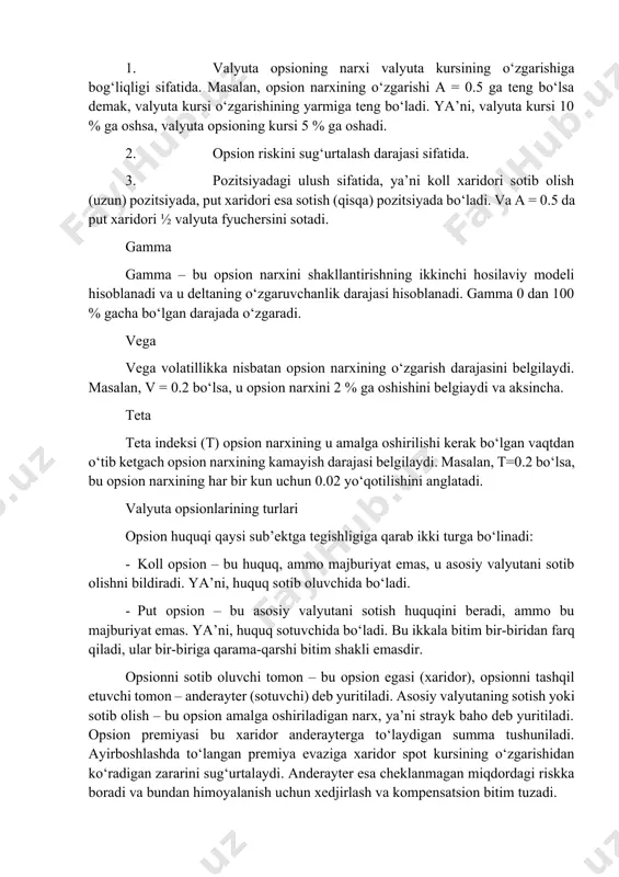necha yillargacha tuzishingiz mumkin, ammo asosan muddatlar sifatida to‘liq muddatlar masalan bir hafta, bir oy, ikki oy va h.klar olinishi mumkin. quyidagi etti omil opsion narxini shakllantiradi: 1. valyuta kursi. 2. strayk baho (realizatsiya bahosi). 3. valyuta kursining volatillik darajasi. 4. amalga oshirilish muddati. 5. foiz stavkalaridagi farqlar. 6. bitim turi (koll yoki put). 7. opsionning modeli – amerika yoki evropa opsioni. ushbu etti omildan valyuta kursi asosiy omil sanaladi. aynan valyuta kursiga qarab opsion narxi o‘zgaradi. opsion narxini o‘zgarishini va uni shakllantirishda quyidagi indekslardan foydalaniladi. delta delta yoki oddiy qilib aytganda a – opsion narxini shakllantirishdagi birinchi hosiladir. bu indeksni uchta aspektda ko‘rishi mumkin: 1. valyuta opsioning narxi valyuta kursining o‘zgarishiga bog‘liqligi sifatida. masalan, opsion narxining o‘zgarishi a = 0.5 ga teng bo‘lsa demak, valyuta kursi o‘zgarishining yarmiga teng bo‘ladi. ya’ni, valyuta kursi 10 % ga oshsa, valyuta opsioning kursi 5 % ga oshadi. 2. opsion riskini sug‘urtalash darajasi …