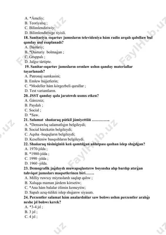 nen támiyinlew; c. *oila turmıs mádeniyatın asırıw ; d. xalıqtı biypul medicinalıq járdem menen támiyinlew. 26. respublikamızda neshinshi jıldı “xayallar jılı” retinde daǵaza etilgen? a. 1997-jıl ; b. 1998-jıl ; c. *1999 -jıl ; d. 2001-jıl. 27. respublikamızda neshinshi jıldı “qáwenderler hám shıpakerler jılı” retinde daǵaza etilgen? a. 2001-jıl ; b. 2007-jıl ; c. 2002-jıl ; d. *2006 -jıl. 28. shańaraq, analıq hám balalıqtı social qorǵaw, mayıplıqtı aldın alıw, saw hám bárkámal áwlad jetistiriw maqsetleri sheńberinde jolǵa qoyılǵan jumıslar? a. geriatriya pánine tiykar solindi; b. pediatriya institutına tiykar solindi; c. vaqtincha miynetke uqıpsızlik málimlemesine tiykar solindi; d. *“salamat áwlad” ordeni shólkemlestiriw etildi. 29. hayal omiriniń 2- dáwiri qaysı qatarda kórsetilgen? a. ana qornidagi dáwiri; b. *jańa bópelik dáwiri; c. balalıq dáwiri; d. jınıslıq yetilish dáwiri. 30. hayal omiri psixik hám fizikalıq ózgerislerge qaray tuwrı kórsetilgen qatardı kórsetiń a. *ana qornidagi dáwir, jańa bópelik dáwiri, balalıq dáwiri, jınıslıq yetilish dáwiri, jınıslıq …