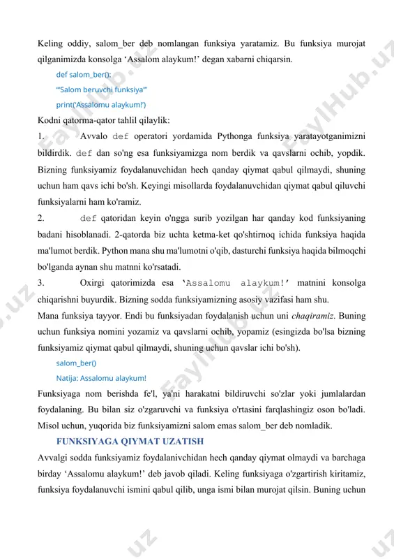 i yordamida pythonga funksiya yaratayotganimizni bildirdik. def dan so'ng esa funksiyamizga nom berdik va qavslarni ochib, yopdik. bizning funksiyamiz foydalanuvchidan hech qanday qiymat qabul qilmaydi, shuning uchun ham qavs ichi bo'sh. keyingi misollarda foydalanuvchidan qiymat qabul qiluvchi funksiyalarni ham ko'ramiz. 2. def qatoridan keyin o'ngga surib yozilgan har qanday kod funksiyaning badani hisoblanadi. 2-qatorda biz uchta ketma-ket qo'shtirnoq ichida funksiya haqida ma'lumot berdik. python mana shu ma'lumotni o'qib, dasturchi funksiya haqida bilmoqchi bo'lganda aynan shu matnni ko'rsatadi. 3. oxirgi qatorimizda esa ‘assalomu alaykum!’ matnini konsolga chiqarishni buyurdik. bizning sodda funksiyamizning asosiy vazifasi ham shu. mana funksiya tayyor. endi bu funksiyadan foydalanish uchun uni chaqiramiz. buning uchun funksiya nomini yozamiz va qavslarni ochib, yopamiz (esingizda bo'lsa bizning funksiyamiz qiymat qabul qilmaydi, shuning uchun qavslar ichi bo'sh). salom_ber() natija: assalomu alaykum! funksiyaga nom berishda fe'l, ya'ni harakatni bildiruvchi so'zlar yoki jumlalardan foydalaning. bu bilan siz o'zgaruvchi va funksiya o'rtasini farqlashingiz oson bo'ladi. …