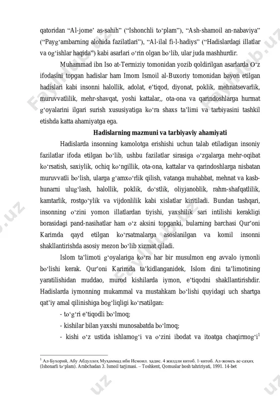 a og„ishlar haqida”) kabi asarlari o„rin olgan bo„lib, ular juda mashhurdir. muhammad ibn iso at-termiziy tomonidan yozib qoldirilgan asarlarda o„z ifodasini topgan hadislar ham imom ismoil al-buxoriy tomonidan bayon etilgan hadislari kabi insonni halollik, adolat, e‟tiqod, diyonat, poklik, mehnatsevarlik, muruvvatlilik, mehr-shavqat, yoshi kattalar,, ota-ona va qarindoshlarga hurmat g„oyalarini ilgari surish xususiyatiga ko„ra shaxs ta‟limi va tarbiyasini tashkil etishda katta ahamiyatga ega. hadislarning mazmuni va tarbiyaviy ahamiyati hadislarda insonning kamolotga erishishi uchun talab etiladigan insoniy fazilatlar ifoda etilgan bo„lib, ushbu fazilatlar sirasiga o„zgalarga mehr-oqibat ko„rsatish, saxiylik, ochiq ko„ngillik, ota-ona, kattalar va qarindoshlarga nisbatan muruvvatli bo„lish, ularga g„amxo„rlik qilish, vatanga muhabbat, mehnat va kasb- hunarni ulug„lash, halollik, poklik, do„stlik, oliyjanoblik, rahm-shafqatlilik, kamtarlik, rostgo„ylik va vijdonlilik kabi xislatlar kiritiladi. bundan tashqari, insonning o„zini yomon illatlardan tiyishi, yaxshilik sari intilishi kerakligi borasidagi pand-nasihatlar ham o„z aksini topganki, bularning barchasi qur‟oni karimda qayd etilgan ko„rsatmalarga asoslanilgan va komil insonni shakllantirishda asosiy mezon bo„lib xizmat qiladi. …