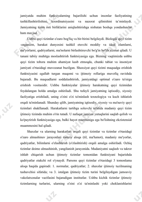 azmuniga ega bo'lishning ekzistensial muammosini hal qiladi. shaxslar va ularning harakatlari orqali quyi tizimlar va tizimlar o'rtasidagi o'zaro almashinuv jarayonlari ramziy aloqa (til, ma'lumot), madaniy me'yorlar, qadriyatlar, bilimlarni o'zlashtirish (o'zlashtirish) orqali amalga oshiriladi. ochiq tizimlar doimo almashinish, yangilanish jarayonida. madaniyatni saqlash va takror ishlab chiqarish uchun ijtimoiy tizimlar tomonidan funktsiyani bajarishda qadriyatlar etakchi rol o'ynaydi. parsons quyi tizimlar o'rtasidagi 3 tomonlama aloqa haqida gapiradi: 1. normalar, qadriyatlar; 2. shaxslar ijtimoiy tuzilmaning tashuvchisi sifatida; va 3. istalgan ijtimoiy tizim turini belgilaydigan jamoaviy vakolatxonalar vazifasini bajaradigan institutlar. ushbu kichik tizimlar ijtimoiy tizimlarning turlarini, ularning o'zini o'zi ta'minlashi yoki cheklanishlarini belgilaydi. jamiyat o'z a'zolarining xatti-harakatlari qanday qilib uning faoliyatiga munosib "hissa" bo'lib xizmat qilishiga ishonishi mumkin bo'lgan darajada o'zini o'zi etarli. ammo agar a'zolarning aksariyati o'ta begonalashgan bo'lsa, unda bu jamiyatni o'zini o'zi ta'minlaydigan deb aytish mumkin emas. va bizning davrimizda o'zini o'zi ta'minlash mezonlari jamiyat holatini, uning darajasi va rivojlanish yo'nalishlarini baholashda …
