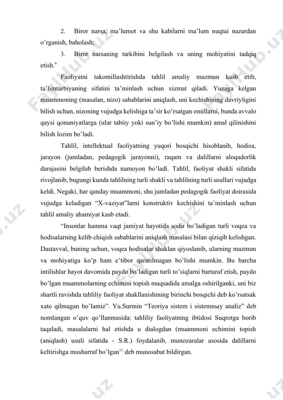 da amalga oshirilganki, uni biz shartli ravishda tahliliy faoliyat shakllanishining birinchi bosqichi deb ko’rsatsak xato qilmagan bo’lamiz”. yu.surmin “teoriya sistem i sistemnыy analiz” deb nomlangan o’quv qo’llanmasida: tahliliy faoliyatning ibtidosi suqrotga borib taqaladi, masalalarni hal etishda u dialogdan (muammoni echimini topish (aniqlash) usuli sifatida - s.r.) foydalanib, munozaralar asosida dalillarni keltirishga musharraf bo’lgan11 deb munosabat bildirgan. tizimlarni tavsiflashda ularning turli jihatlariga e’tibor qaratiladi, tizimni tavsiflashda quyidagi bosqichlarga amal qilinadi: funksional tavsif bosqichi, bunda alohida funksiyalar ko’rib chiqiladi, ya’ni tizim faoliyatining algoritmlariga e’tibor qaratiladi. funksiya deganda, maqsadga etaklovchi xossalar nazarga tutiladi. bunda funksional yondashuv asosida tizimning bajariladigan funksiyalari baholanadi. tizimning faoliyatmandligini aniqlash tizim holatini belgilash, taktizimlarni boshqarish qonuniyatlarini belgilab olish uchun imkoniyat yaratadi. morfologik tavsif bosqichida tizim ajratgan unsurlarning tarkibi va ularning aloqadorlik darajasi hamda tizimning tuzilmali jihatlari tasvirlanib, tasvirning to’liqligi va qismlarga ajratilganligi ko’rsatiladi. axborotli tavsif bosqichida tizimning funksional va morfologik xususiyatlarini ichki va tashqi axborotlarning sifati bilan bog’liqligi belgilab …