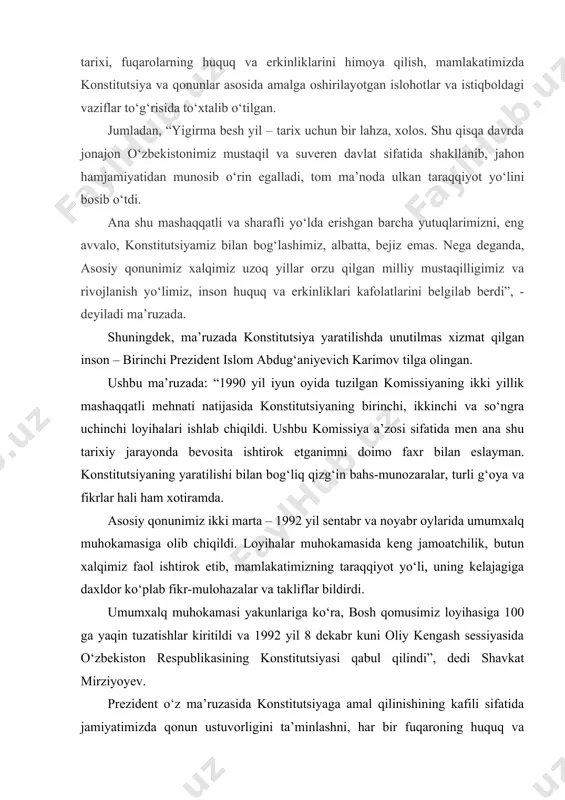 k etib, mamlakatimizning taraqqiyot yo‘li, uning kelajagiga daxldor ko‘plab fikr-mulohazalar va takliflar bildirdi. umumxalq muhokamasi yakunlariga ko‘ra, bosh qomusimiz loyihasiga 100 ga yaqin tuzatishlar kiritildi va 1992 yil 8 dekabr kuni oliy kengash sessiyasida o‘zbekiston respublikasining konstitutsiyasi qabul qilindi”, dedi shavkat mirziyoyev. prezident o‘z ma’ruzasida konstitutsiyaga amal qilinishining kafili sifatida jamiyatimizda qonun ustuvorligini ta’minlashni, har bir fuqaroning huquq va erkinliklarini himoya qilishni o‘zining nafaqat vazifasi, eng avvalo, muqaddas burchi, deb hisoblashini ta’kidlagan. ma’ruzaning tahlili uni quyidagi ustuvor yo‘nalishlarni o‘z ichiga qamrab olganligini ko‘rsatmoqda. i. konstitutsiyaviy prinsiplarning samarali tatbiq etilishini ta’minlash; ii. inson huquqlari va erkinliklari ustuvorligini so‘zsiz ta’minlash; iii. qonun ustuvorligini ta’minlash va adolatli sud tizimini shakllantirish; iv. davlat iqtisodiy faoliyati, tadbirkorlik erkinligi, xususiy mulk daxlsizligi kafolatini ta’minlash; v. fuqarolarimizning ijtimoiy va madaniy huquqlarini ta’minlash; vi. mamlakatimizda demokratik islohotlarni yanada chuqurlashtirish. konstitutsiyaviy - huquqiy normalar yordamida inson, jamiyat va davlat hokimiyatini amalga oshirish jarayonida vujudga keladigan ijtimoiy munosabatlar tartibga solinadi. …