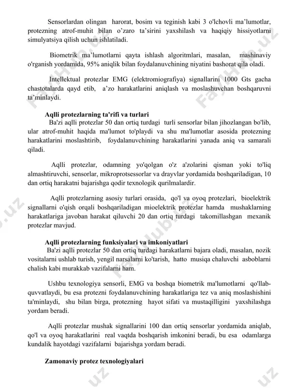 masalan, mashinaviy o'rganish yordamida, 95% aniqlik bilan foydalanuvchining niyatini bashorat qila oladi. intellektual protezlar emg (elektromiografiya) signallarini 1000 gts gacha chastotalarda qayd etib, a’zo harakatlarini aniqlash va moslashuvchan boshqaruvni ta’minlaydi. aqlli protezlarning ta'rifi va turlari ba'zi aqlli protezlar 50 dan ortiq turdagi turli sensorlar bilan jihozlangan bo'lib, ular atrof-muhit haqida ma'lumot to'playdi va shu ma'lumotlar asosida protezning harakatlarini moslashtirib, foydalanuvchining harakatlarini yanada aniq va samarali qiladi. aqlli protezlar, odamning yo'qolgan o'z a'zolarini qisman yoki to'liq almashtiruvchi, sensorlar, mikroprotsessorlar va drayvlar yordamida boshqariladigan, 10 dan ortiq harakatni bajarishga qodir texnologik qurilmalardir. aqlli protezlarning asosiy turlari orasida, qo'l va oyoq protezlari, bioelektrik signallarni o'qish orqali boshqariladigan mioelektrik protezlar hamda mushaklarning harakatlariga javoban harakat qiluvchi 20 dan ortiq turdagi takomillashgan mexanik protezlar mavjud. aqlli protezlarning funksiyalari va imkoniyatlari ba'zi aqlli protezlar 50 dan ortiq turdagi harakatlarni bajara oladi, masalan, nozik vositalarni ushlab turish, yengil narsalarni ko'tarish, hatto musiqa chaluvchi asboblarni chalish kabi murakkab …